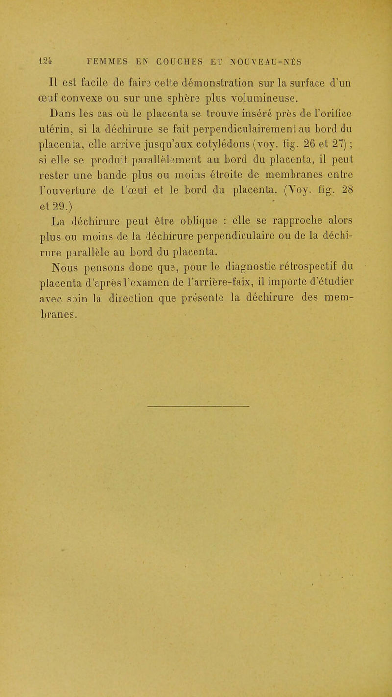 Il esl facile de faire celte démonstration sur la surface d'un œuf convexe ou sur une sphère plus volumineuse. Dans les cas où le placenta se trouve inséré près de l'orifice utérin, si la déchirure se fait perpendiculairement au bord du placenta, elle arrive jusqu'aux cotylédons (voy. fig. 26 et 27) ; si elle se produit parallèlement au bord du placenta, il peut rester une bande plus ou moins étroite de membranes entre l'ouverture de l'œuf et le bord du placenta. (Voy. fig. 28 et 29.) La déchirure peut être oblique : elle se rapproche alors plus ou moins de la déchirure perpendiculaire ou de la déchi- rure parallèle au bord du placenta. Nous pensons donc que, pour le diagnostic rétrospectif du placenta d'après l'examen de l'arrière-faix, il importe d'étudier avec soin la direction que présente la déchirure des mem- branes.