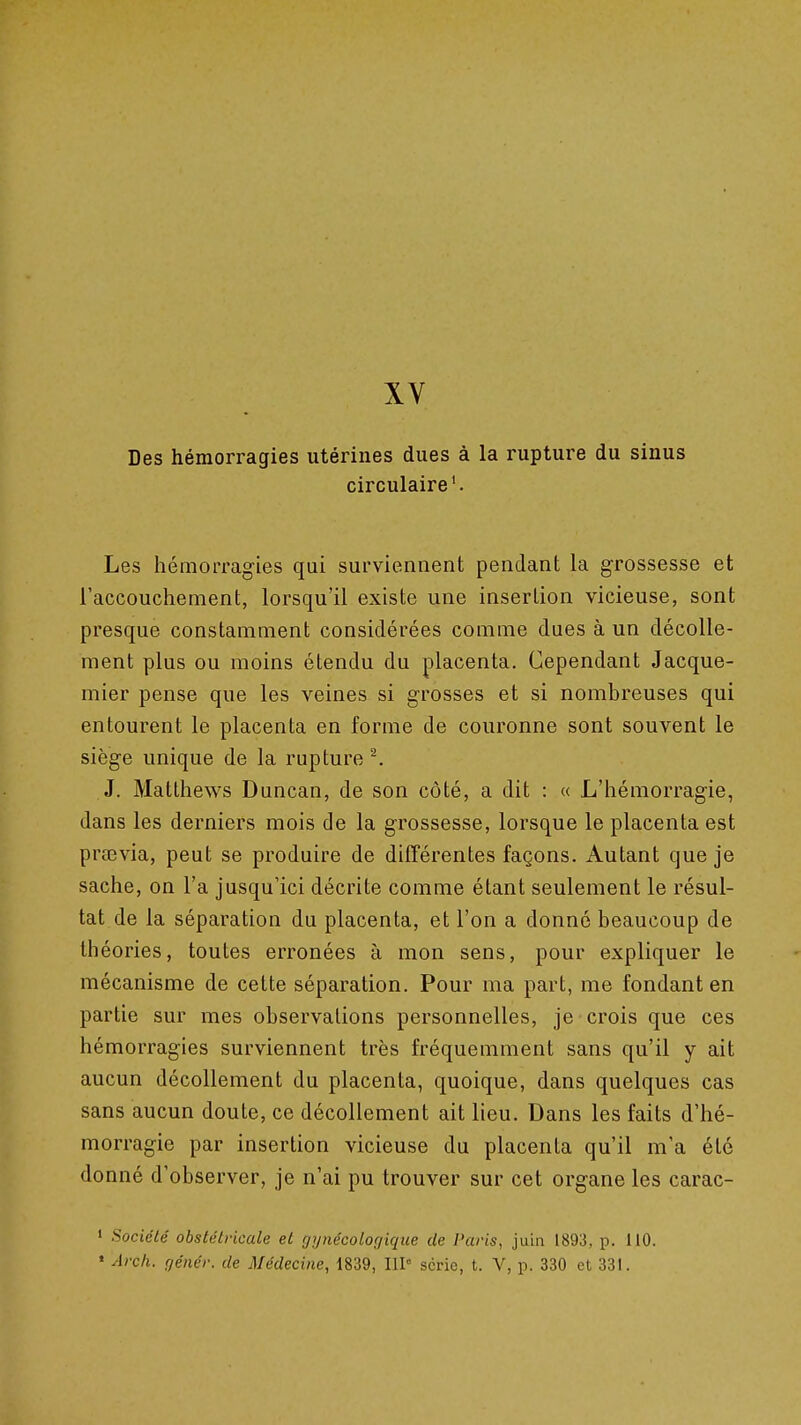 XV Des hémorragies utérines dues à la rupture du sinus circulaire'. Les hémorragies qui surviennent pendant la grossesse et l'accouchement, lorsqu'il existe une insertion vicieuse, sont presque constamment considérées comme dues à un décolle- ment plus ou moins étendu du placenta. Cependant Jacque- mier pense que les veines si grosses et si nombreuses qui entourent le placenta en forme de couronne sont souvent le siège unique de la rupture ^ J. Matthews Duncan, de son côté, a dit : « L'hémorragie, dans les derniers mois de la grossesse, lorsque le placenta est pra3via, peut se produire de différentes façons. Autant que je sache, on l'a jusqu'ici décrite comme étant seulement le résul- tat de la séparation du placenta, et l'on a donné beaucoup de théories, toutes erronées à mon sens, pour expliquer le mécanisme de cette séparation. Pour ma part, me fondant en partie sur mes observations personnelles, je crois que ces hémorragies surviennent très fréquemment sans qu'il y ait aucun décollement du placenta, quoique, dans quelques cas sans aucun doute, ce décollement ait lieu. Dans les faits d'hé- morragie par insertion vicieuse du placenta qu'il m'a été donné d'observer, je n'ai pu trouver sur cet organe les carac- » Société obstétricale et gynécologique de Paris, juin 1893, p. liO. « Arch. génér. de Médecine, 1839, IIP série, t. V, p. 330 et 331.