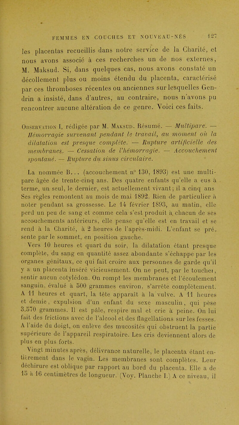 les placentas recueillis dans noire service de la Charilé, et nous avons associe à ces recherches un de nos externes, M. Maksud. Si, dans quelques cas, nous avons constaté un décollement plus ou moins étendu du placenta, caractérisé par ces thromboses récentes ou anciennes sur lesquelles Gen- drin a insisté, dans d'autres, au contraire, nous n'avons pu rencontrer aucune altération de ce genre. Voici ces faits. Observation I, rédigée par M. Maksud. Résumé. — Multipare. — Hémorragie survenant pendaoït le travail, au moment où la dilatation est presque complète: — Rupture artificielle des membranes, — Cessation de l'hémorragie. — Accouchement spontané. — Rupture du sinus circulaire. La nommée B... (accouchement n° 130, 1893) est une multi- pare âgée de trente-cinq ans. Des quatre enfants qu'elle a eus à terme, un seul, le dernier, est actuellement vivant; il a cinq ans Ses règles remontent au mois de mai 1892. Rien de particulier à noter pendant sa grossesse. Le 14 février 1893, au matin, elle perd un peu de sang et comme cela s'est produit à. chacun de ses acco-uchements antérieurs, elle pense qu'elle est en travail et se rend à la Charité, à 2 heures de l'après-midi. L'enfant se pré- sente parle sommet, en position gauche. Vers 10 heures et quart du soir, la dilatation étant presque complète, du sang en quantité assez abondante s'échappe par les organes génitaux, ce qui fait croire aux personnes de garde qu'il y a un placenta inséré vicieusement. On ne peut, par le touchei, sentir aucun cotylédon. On rompt les membranes et l'écoulement sanguin, évalué à 500 grammes environ, s'arrête complètement. A 11 heures et quart, la tète apparaît à la vulve. A 11 heures et demie, expulsion d'un enfant du sexe masculin, qui pèse 3.570 grammes. Il est pâle, respire mal et crie à peine. On lui fait des frictions avec de l'alcool et des flagellations sur les fesses. A l'aide du doigt, on enlève des mucosités qui obstruent la partie supérieure de l'appareil respiratoire. Les cris deviennent alors de plus en plus forts. Vingt minutes après, délivrance naturelle, le placenta étant en- tièrement dans le vagin. Les membranes sont complètes. Leur déchirure est oblique par rapport au bord du placenta. Elle a de 15 il 16 centimètres de longueur. (Voy. Planche L) A ce niveau, il