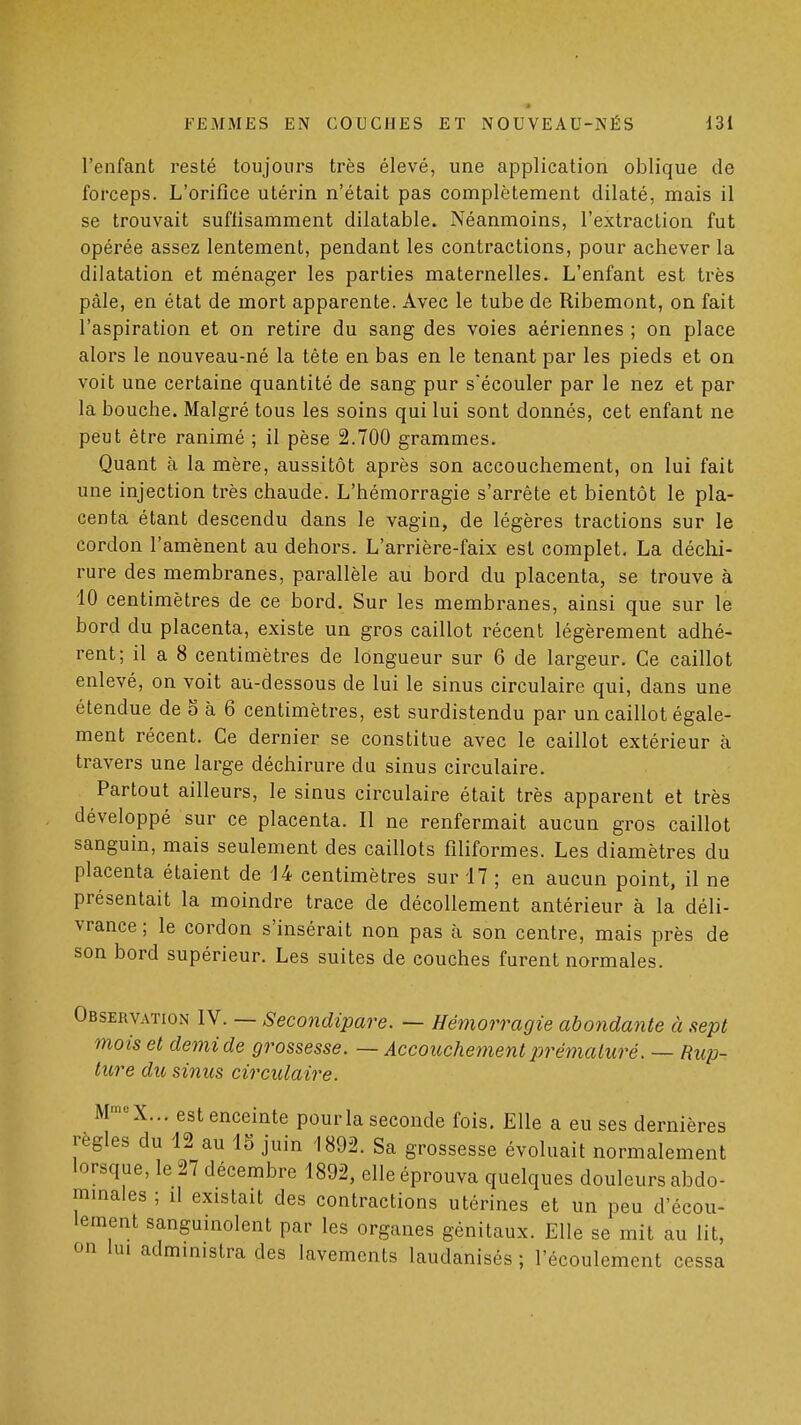 « FEMMES EN COUCHES ET NOUVEAU-NÉS Ul l'enfant resté toujours très élevé, une application oblique de forceps. L'orifice utérin n'était pas complètement dilaté, mais il se trouvait suflisamment dilatable. Néanmoins, l'extraction fut opérée assez lentement, pendant les contractions, pour achever la dilatation et ménager les parties maternelles. L'enfant est très pâle, en état de mort apparente. Avec le tube de Ribemont, on fait l'aspiration et on retire du sang des voies aériennes ; on place alors le nouveau-né la tête en bas en le tenant par les pieds et on voit une certaine quantité de sang pur sécouler par le nez et par la bouche. Malgré tous les soins qui lui sont donnés, cet enfant ne peut être ranimé ; il pèse 2.700 grammes. Quant à la mère, aussitôt après son accouchement, on lui fait une injection très chaude. L'hémorragie s'arrête et bientôt le pla- centa étant descendu dans le vagin, de légères tractions sur le cordon l'amènent au dehors. L'arrière-faix est complet. La déchi- rure des membranes, parallèle au bord du placenta, se trouve à 10 centimètres de ce bord. Sur les membranes, ainsi que sur le bord du placenta, existe un gros caillot récent légèrement adhé- rent; il a 8 centimètres de longueur sur 6 de largeur. Ce caillot enlevé, on voit au-dessous de lui le sinus circulaire qui, dans une étendue de 5 à 6 centimètres, est surdistendu par un caillot égale- ment récent. Ce dernier se constitue avec le caillot extérieur à travers une large déchirure du sinus circulaire. Partout ailleurs, le sinus circulaire était très apparent et très développé sur ce placenta. Il ne renfermait aucun gros caillot sanguin, mais seulement des caillots filiformes. Les diamètres du placenta étaient de 14 centimètres sur 17 ; en aucun point, il ne présentait la moindre trace de décollement antérieur à la déli- vrance ; le cordon s'insérait non pas à son centre, mais près de son bord supérieur. Les suites de couches furent normales. Observation IV. — Secondipare. — Hémorragie abondante à sept mo is et demi de grossesse. — Accouchement prématuré. — Rup- ture du sinus circulaire. M™'-X... est enceinte pour la seconde fois. Elle a eu ses dernières règles du 12 au 15 juin 1892. Sa grossesse évoluait normalement lorsque, le 27 décembre 1892, elle éprouva quelques douleurs abdo- mmales ; il existait des contractions utérines et un peu d'écou- lement sanguinolent par les organes génitaux. Elle se mit au lit, on lui administra des lavements laudanisés ; l'écoulement cessa