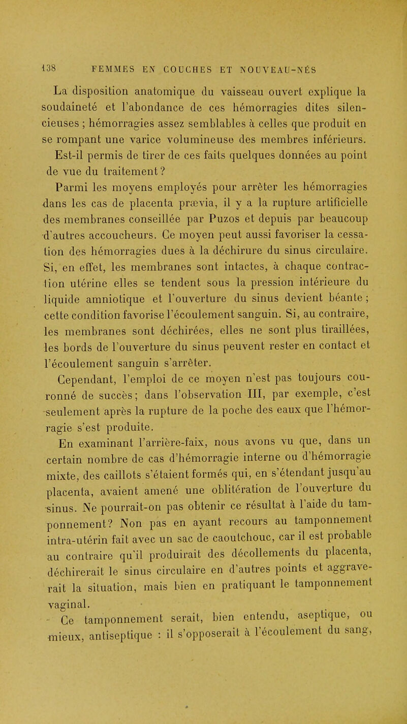 La disposition anatomique du vaisseau ouvert explique la soudaineté et l'abondance de ces hémorragies dites silen- cieuses ; hémorragies assez semblables à celles que produit en se rompant une varice volumineuse des membres inférieurs. Est-il permis de tirer de ces faits quelques données au point de vue du traitement ? Parmi les moyens employés pour arrêter les hémorragies dans les cas de placenta praevia, il y a la rupture artificielle des membranes conseillée par Puzos et depuis par beaucoup d'autres accoucheurs. Ce moyen peut aussi favoriser la cessa- tion des hémorragies dues à la déchirure du sinus circulaire. Si, en effet, les membranes sont intactes, à chaque contrac- tion utérine elles se tendent sous la pression intérieure du liquide amniotique et l'ouverture du sinus devient béante ; cette condition favorise l'écoulement sanguin. Si, au contraire, les membranes sont déchirées, elles ne sont plus tiraillées, les bords de l'ouverture du sinus peuvent rester en contact et l'écoulement sanguin s'arrêter. Cependant, l'emploi de ce moyen n'est pas toujours cou- ronné de succès; dans l'observation III, par exemple, c'est seulement après la rupture de la poche des eaux que l'hémor- ragie s'est produite. En examinant l'arrière-faix, nous avons vu que, dans un certain nombre de cas d'hémorragie interne ou d'hémorragie mixte, des caillots s'étaient formés qui, en s'étendant jusqu'au placenta, avaient amené une oblitération de l'ouverture du -sinus. Ne pourrait-on pas obtenir ce résultat à l'aide du tam- ponnement? Non pas en ayant recours au tamponnement intra-utérin fait avec un sac de caoutchouc, car il est probable au contraire qu'il produirait des décollements du placenta, déchirerait le sinus circulaire en d'autres points et aggrave- rait la situation, mais bien en pratiquant le tamponnement vaginal. Ce tamponnement serait, bien entendu, aseptique, ou ■mieux, antiseptique : il s'opposerait à l'écoulement du sang,