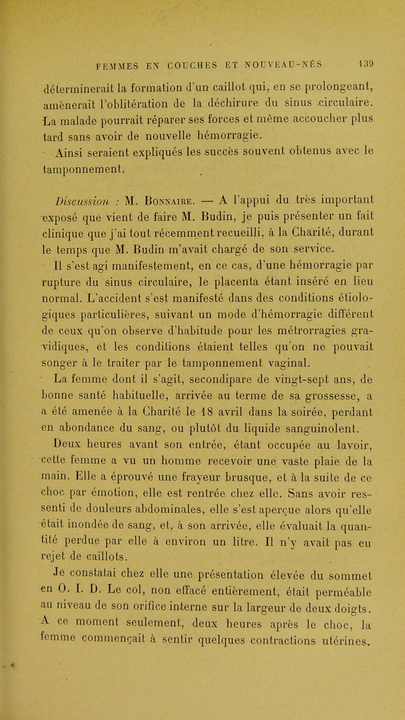 déterminerait la formation d'un caillot qui, en se prolongeant, amènerait l'oblitération de la déchirure du sinus .circulaire. La malade pourrait réparer ses forces et même accoucher plus tard sans avoir de nouvelle hémorragie. Ainsi seraient expliqués les succès souvent obtenus avec le tamponnement. Discussion : M. Bonnaire. — A l'appui du très important -exposé que vient de faire M. Budin, je puis présenter un fait clinique que j'ai tout récemment recueilli, à la Charité, durant le temps que M. Budin m'avait chargé de son service. Il s'est agi manifestement, en ce cas, d'une hémorragie par rupture du sinus circulaire, le placenta étant inséré en lieu normal. L'accident s'est manifesté dans des conditions écolo- giques particulières, suivant un mode d'hémorragie différent de ceux qu'on observe d'habitude pour les métrorragies gra- vidiques, et les conditions étaient telles qu'on ne pouvait songer à le traiter par le tamponnement vaginal. La femme dont il s'agit, secondipare de vingt-sept ans, de bonne santé habituelle, arrivée au terme de sa grossesse, a a été amenée à la Charité le 18 avril dans la soirée, perdant en abondance du sang, ou plutôt du liquide sanguinolent. Deux heures avant son entrée, étant occupée au lavoir, cette femme a vu un homme recevoir une vaste plaie de la main. Elle a éprouvé une frayeur brusque, et à la suite de ce choc par émotion, elle est rentrée chez elle. Sans avoir res- senti de douleurs abdominales, elle s'est aperçue alors qu'elle était inondée de sang, et, à son arrivée, elle évaluait la quan- tité perdue par elle à environ un litre. Il n'y avait pas eu rejet de caillots. Je constatai chez elle une présentation élevée du sommet en 0. I. D. Le col, non effacé entièrement, était perméable au niveau de son orifice interne sur la largeur de deux doigts. A ce moment seulement, deux heures après le choc, la femme commençait à sentir quelques contractions utérines.