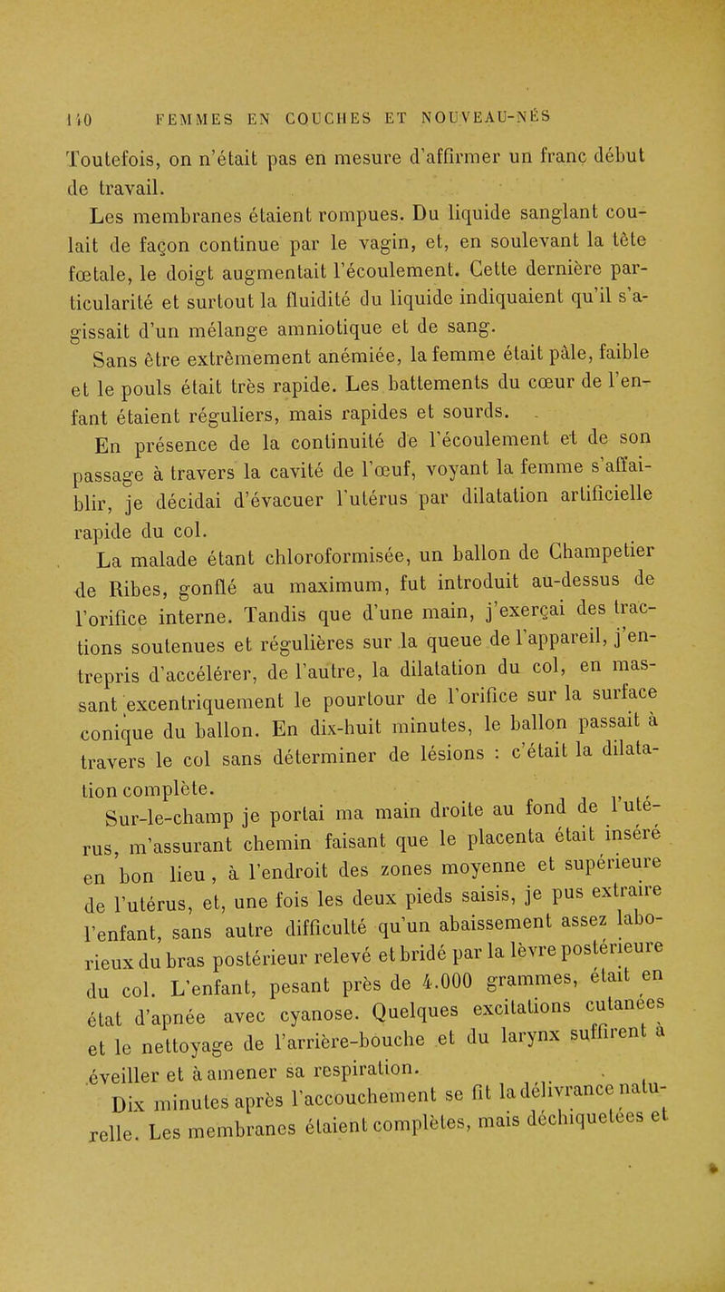 Toutefois, on n'était pas en mesure d'affirmer un franc début de travail. Les membranes étaient rompues. Du liquide sanglant cou- lait de façon continue par le vagin, et, en soulevant la tète fœtale, le doigt augmentait l'écoulement. Cette dernière par- ticularité et surtout la fluidité du liquide indiquaient qu'il s'a- gissait d'un mélange amniotique et de sang. Sans être extrêmement anémiée, la femme était paie, faible et le pouls était très rapide. Les battements du cœur de l'en- fant étaient réguliers, mais rapides et sourds. . En présence de la continuité de l'écoulement et de son passage à travers la cavité de l'œuf, voyant la femme s'affai- blir, je décidai d'évacuer l'utérus par dilatation artificielle rapide du col. La malade étant chloroformisée, un ballon de Ghampetier de Ribes, gonflé au maximum, fut introduit au-dessus de l'orifice interne. Tandis que d'une main, j'exerçai des trac- tions soutenues et régulières sur la queue de l'appareil, j'en- trepris d'accélérer, de l'autre, la dilatation du col, en mas- sant excentriquement le pourtour de l'orifice sur la surface conique du ballon. En dix-huit minutes, le ballon passait à travers le col sans déterminer de lésions : c'était la dilata- tion complète. Sur-le-champ je portai ma main droite au fond de 1 uté- rus, m'assurant chemin faisant que le placenta était mséré en bon lieu , à l'endroit des zones moyenne et supérieure de l'utérus, et, une fois les deux pieds saisis, je pus extraire l'enfant, sans autre difficulté qu'un abaissement assez labo- rieux du bras postérieur relevé et bridé par la lèvre postérieure du col. L'enfant, pesant près de 4.000 grammes, était en état d'apnée avec cyanose. Quelques excitations cutanées et le nettoyage de l'arrière-bouche et du larynx suffirent a éveiller et à amener sa respiration. Dix minutes après l'accouchement se fit la délivrance natu- relle. Les membranes étaient complètes, mais déchiquetées et