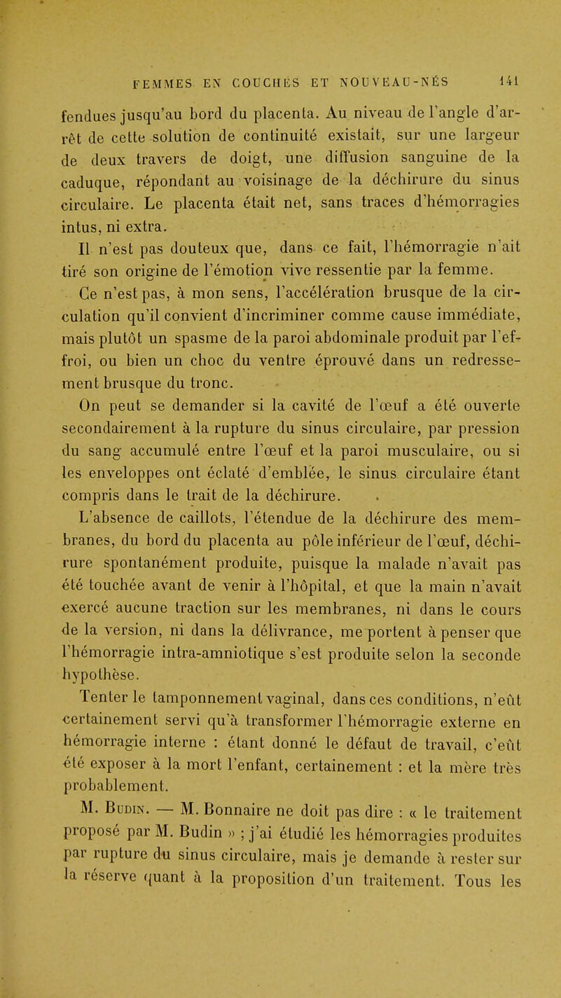 fendues jusqu'au bord du placenta. Au niveau de l'angle d'ar- rêt de cette solution de continuité existait, sur une largeur de deux travers de doigt, une diffusion sanguine de la caduque, répondant au voisinage de la déchirure du sinus circulaire. Le placenta était net, sans traces d'hémorragies intus, ni extra. Il n'est pas douteux que, dans ce fait, l'hémorragie n'ait tiré son origine de l'émotion vive ressentie par la femme. Ce n'est pas, à mon sens, l'accélération brusque de la cir- culation qu'il convient d'incriminer comme cause immédiate, mais plutôt un spasme de la paroi abdominale produit par l'ef- froi, ou bien un choc du ventre éprouvé dans un redresse- ment brusque du tronc. On peut se demander si la cavité de l'œuf a été ouverte secondairement à la rupture du sinus circulaire, par pression du sang accumulé entre l'œuf et la paroi musculaire, ou si les enveloppes ont éclaté d'emblée, le sinus circulaire étant compris dans le trait de la déchirure. L'absence de caillots, l'étendue de la déchirure des mem- branes, du bord du placenta au pôle inférieur de l'œuf, déchi- rure spontanément produite, puisque la malade n'avait pas été touchée avant de venir à l'hôpital, et que la main n'avait exercé aucune traction sur les membranes, ni dans le cours de la version, ni dans la délivrance, me portent à penser que l'hémorragie intra-amniotique s'est produite selon la seconde hypothèse. Tenter le tamponnement vaginal, dans ces conditions, n'eût certainement servi qu'à transformer l'hémorragie externe en hémorragie interne : étant donné le défaut de travail, c'eiit été exposer à la mort l'enfant, certainement : et la mère très probablement. M. BuDiN. — M. Bonnaire ne doit pas dire : « le traitement proposé par M. Budin » ; j'ai étudié les hémorragies produites par rupture du sinus circulaire, mais je demande à rester sur la réserve quant à la proposition d'un traitement. Tous les