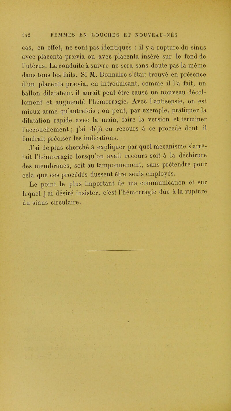 cas, en effet, ne sont pas identiques : il y a rupture du sinus avec placenta prœvia ou avec placenta inséré sur le fond de l'utérus. La conduite à suivre ne sei'a sans doute pas la même dans tous les faits. Si M. Bonnaire s'était trouvé en présence d'un placenta prœvia, en introduisant, comme il l'a fait, un ballon dilatateur, il aurait peut-être causé un nouveau décol- lement et augmenté l'hémorragie. Avec l'antisepsie, on est mieux armé qu'autrefois ; on peut, par exemple, pratiquer la dilatation rapide avec la main, faire la version et terminer l'accouchement ; j'ai déjà eu recours à ce procédé dont il faudrait préciser les indications. J'ai de plus cherché à expliquer par quel mécanisme s'arrê- tait l'hémorragie lorsqu'on avait recours soit à la déchirure des membranes, soit au tamponnement, sans prétendre pour cela que ces procédés dussent être seuls employés. Le point le plus important de ma communication et sur lequel j'ai désiré insister, c'est l'hémorragie due à la rupture du sinus circulaire.