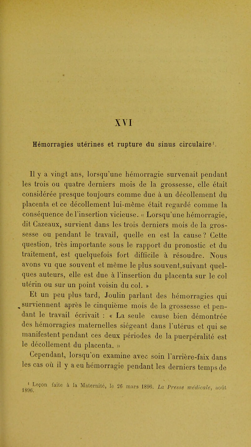 Hémorragies utérines et rupture du sinus circulaire'. Il y a vingt ans, lorsqu'une hémorragie survenait pendant les trois ou quatre derniers mois de la grossesse, elle était considérée presque toujours comme due à un décollement du placenta et ce décollement lui-même était regardé comme la conséquence de l'insertion vicieuse. « Lorsqu'une hémorragie, dit Cazeaux, survient dans les trois derniers mois de la gros- sesse ou pendant le travail, quelle en est la cause? Cette question, très importante sous le rapport du pronostic et du traitement, est quelquefois fort difficile à résoudre. Nous avons vu que souvent et même le plus souvent,suivant quel- ques auteurs, elle est due à l'insertion du placenta sur le col utérin ou sur un point voisin du col. » Et un peu plus tard, Joulin parlant des hémorragies qui ^ surviennent après le cinquième mois de la grossesse et pen- dant le travail écrivait : « La seule cause bien démontrée des hémorragies maternelles siégeant dans l'utérus et qui se manifestent pendant ces deux périodes de la puerpéralité est le décollement du placenta. » Cependant, lorsqu'on examine avec soin l'arrière-faix dans les cas où il y a eu hémorragie pendant les derniers temps de ' Leçon faite à Ja Maternité, le 26 mars 1896. La Presse médicale, août