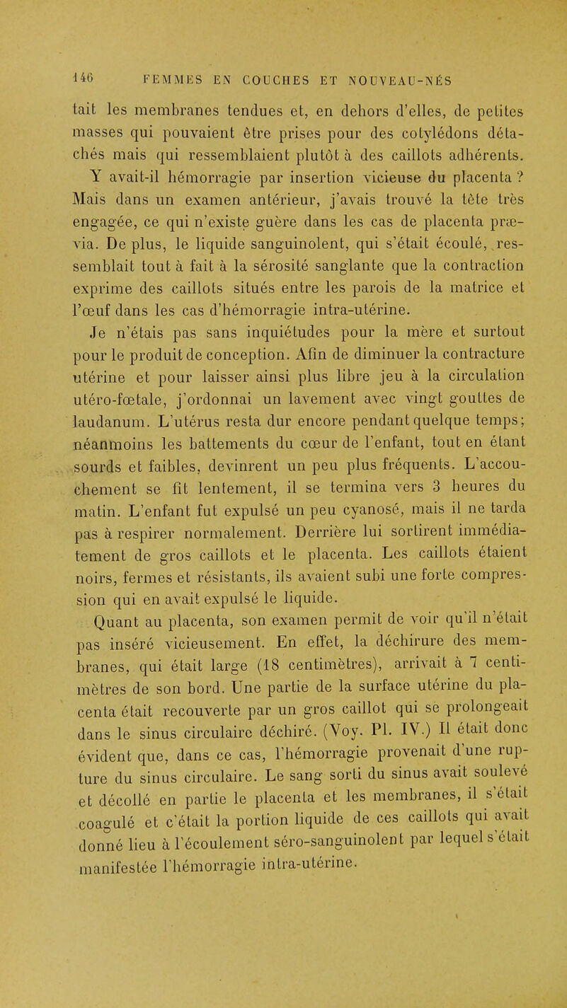 tait les membranes tendues et, en dehors d'elles, de petites masses qui pouvaient être prises pour des cotylédons déta- chés mais qui ressemblaient plutôt à des caillots adhérents. Y avait-il hémorragie par insertion vicieuse du placenta ? Mais dans un examen antérieur, j'avais trouvé la tète très engagée, ce qui n'existe guère dans les cas de placenta prœ- via. De plus, le liquide sanguinolent, qui s'était écoulé, res- semblait tout à fait à la sérosité sanglante que la contraction exprime des caillots situés entre les parois de la matrice et l'œuf dans les cas d'hémorragie intra-utérine. Je n'étais pas sans inquiétudes pour la mère et surtout pour le produit de conception. Afin de diminuer la contracture utérine et pour laisser ainsi plus libre jeu à la circulation utéro-fœtale, j'ordonnai un lavement avec vingt gouttes de laudanum. L'utérus resta dur encore pendant quelque temps; néanmoins les battements du cœur de l'enfant, tout en étant sourds et faibles, devinrent un peu plus fréquents. L'accou- chement se fit lentement, il se termina vers 3 heures du matin. L'enfant fut expulsé un peu cyanose, mais il ne tarda pas à respirer normalement. Derrière lui sortirent immédia- tement de gros caillots et le placenta. Les caillots étaient noirs, fermes et résistants, ils avaient subi une forte compres- sion qui en avait expulsé le liquide. Quant au placenta, son examen permit de voir qu'il n'était pas inséré vicieusement. En effet, la déchirure des mem- branes, qui était large (18 centimètres), arrivait à 1 centi- mètres de son bord. Une partie de la surface utérine du pla- centa était recouverte par un gros caillot qui se prolongeait dans le sinus circulaire déchiré. (Voy. Pl. IV.) Il était donc évident que, dans ce cas, l'hémorragie provenait d'une rup- ture du sinus circulaire. Le sang sorti du sinus avait soulevé et décollé en partie le placenta et les membranes, il s'était coagulé et c'était la portion Hquide de ces caillots qui avait donné lieu à l'écoulement séro-sanguinolent par lequel s'était manifestée l'hémorragie intra-utérine.