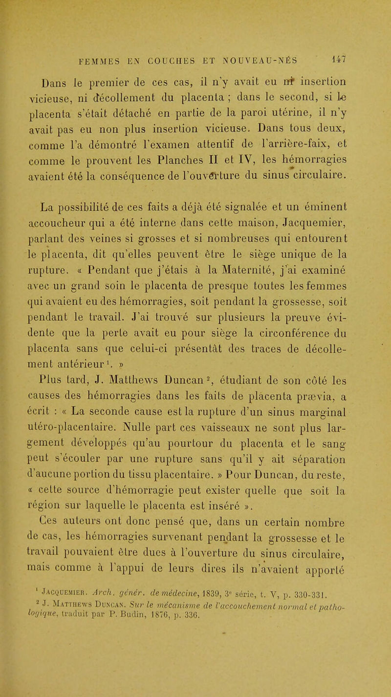 Dans le premier de ces cas, il n'y avait eu insertion vicieuse, ni décollement du placenta ; dans le second, si l-e placenta s'était détaché en partie de la paroi utérine, il n'y avait pas eu non plus insertion vicieuse. Dans tous deux, comme l'a démontré l'examen attentif de l'arrière-faix, et comme le prouvent les Planches II et IV, les hémorragies avaient été la conséquence de l'ouvél^ture du sinus circulaire. La possibilité de ces faits a déjà été signalée et un éminent accoucheur qui a été interne dans cette maison, Jacquemier, parlant des veines si grosses et si nombreuses qui entourent le placenta, dit qu'elles peuvent être le siège unique de la rupture. « Pendant que j'étais à la Maternité, j'ai examiné avec un grand soin le placenta de presque toutes les femmes qui avaient eu des hémorragies, soit pendant la grossesse, soit pendant le travail. J'ai trouvé sur plusieurs la preuve évi- dente que la perte avait eu pour siège la circonférence du placenta sans que celui-ci présentât des traces de décolle- ment antérieur » Plus tard, J. Matthews Duncan^, étudiant de son côté les causes des hémorragies dans les faits de placenta praevia, a écrit : « La seconde cause est la rupture d'un sinus marginal uléro-placenlaire. Nulle part ces vaisseaux ne sont plus lar- gement développés qu'au pourtour du placenta et le sang peut s'écouler par une rupture sans qu'il y ait séparation d'aucune portion du tissu placentaire. » Pour Duncan, du reste, (t cette source d'hémorragie peut exister quelle que soit la région sur laquelle le placenta est inséré ». Ces auteurs ont donc pensé que, dans un certain nombre de cas, les hémorragies survenant pendant la grossesse et le travail pouvaient être ducs à l'ouverture du sinus circulaire, mais comme ti l'appui de leurs dires ils n'avaient apporté ' .Jacquemier. Arch. genér. de médecine, 1839, 3'' série, t. V, p. 330-331. 2 J. Matthews Duncan. Sur le mécanisme de Vaccouchement normal et patho- lotjtqiie, traduit par P. Budin, 1876, p. 336.