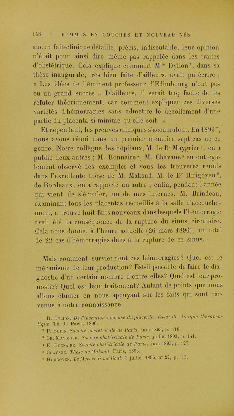 aucun fait-clinique détaillé, précis, indiscutable, leur opinion n'était pour ainsi dire même pas rappelée dans les traités d'obstétrique. Cela explique comment M° Dylion', dans sa thèse inaugurale, très bien faite d'ailleurs, avait pu écrire : a Les idées de l'éminent professeur d'Edimbourg n'ont pas eu un grand succès... D'ailleurs, il serait trop facile de les réfuter théoriquement, car comment expliquer ces diverses variétés d'hémorragies sans admettre le décollement d'une partie du placenta si minime qu'elle soit. » Et cependant, les preuves cliniques s'accumulent. En 1893 % nous avons réuni dans un premier mémoire sept cas de ce genre. Notre collègue des hôpitaux, M. le D'' Maygrier', en a publié deux autres ; M. Bonnaire*, M. Chavane» en ont éga- lement observé des exemples et vous les trouverez réunis dans l'excellente thèse de M. Maksud. M. le D' Hirigoyen de Bordeaux, en a rapporté un autre ; enfin, pendant l'année qui vient de s'écouler, un de mes internes, M. Brindeau, examinant tous les placentas recueillis à la salle d'accouche- ment, a trouvé huit faits nouveaux danslesquels l'hémorragie avait été la conséquence de la rupture du sinus circulaire. Cela nous donne, à l'heure actuelle (26 mars 1896), un total de 22 cas d'hémorragies dues à la rupture de ce sinus. Mais comment surviennent ces hémorragies ? Quel est le mécanisme de leur production? Est-il possible défaire le dia- gnostic d'un certain nombre d'entre elles? Quel est leur pro- nostic? Quel est leur traitement? Autant de points que nous allons étudier en nous appuyant sur les faits qui sont par- venus à notre connaissance. « B. Dyliox. De l'insertion vicieuse du placenta. Essai de clinique thérapeu- tique. Th. de Paris, 1890. « P. BuDiN. Société obstétricale de l'aris, juin 1893, p. 110. '■' Ch. Mayguier. Société obstétricale de l'aris, juillet 1893, p. 141. * E. BoNNAiRE. Société obstétricale de l'aris, juin 1893, p. 127. » Chavank. Thèse de Maksud. Paris, 1893.  Hirigoyen. Le Mercredi 7nédical, 3 juillet 1895, n 27, p. 313.