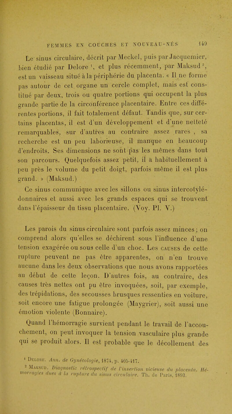 Le sinus circulaire, décrit par Meckcl, puis par Jacqucmier, bien étudié par Delore ', et plus récemment, par Maksud-, est un vaisseau situé à la périphérie du placenta. « Il ne forme pas autour de cet organe un cercle complet, mais est cons- titué par deux, trois ou quatre portions qui occupent la plus grande partie de la circonférence placentaire. Entre ces diffé- rentes portions, il fait totalement défaut. Tandis que, sur cer- tains placentas, il est d'un développement et d'une netteté remarquables, sur d'autres au contraire assez rares , sa recherche est un peu laborieuse, il manque en beaucoup d'endroits. Ses dimensions ne sont pas les mêmes dans tout son parcours. Quelquefois assez petit, il a habituellement à peu près le volume du petit doigt, parfois même il est plus grand. » (Maksud.) Ce sinus communique avec les sillons ou sinus intercotylé- donnaires et aussi avec les grands espaces qui se trouvent dans l'épaisseur du tissu placentaire. (Voy. Pl. V.) Les parois du sinus circulaire sont parfois assez minces ; on comprend alors qu'elles se déchirent sous l'influence d'une tension exagérée ou sous celle d'un choc. Les causes de cette rupture peuvent ne pas être apparentes, on n'en trouve aucune dans les deux observations que nous avons rapportées au début de cette leçon. D'autres fois, au contraire, des causes très nettes ont pu être invoquées, soit, par exemple, des trépidations, des secousses brusques ressenties en voiture, soit encore une fatigue prolongée (Maygrier), soit aussi une émotion violente (Bonnaire). Quand l'hémorragie survient pendant le travail de l'accou- chement, on peut invoquer la tension vasculaire plus grande qui se produit alors. Il est probable que le décollement des ' Df.lori;. Ann. de Gynécologie, 1874, p. 405-417. 2 Maksud. Dictf/noslic rétrospectif de l'insertion vicieuse du placenta. Ué-