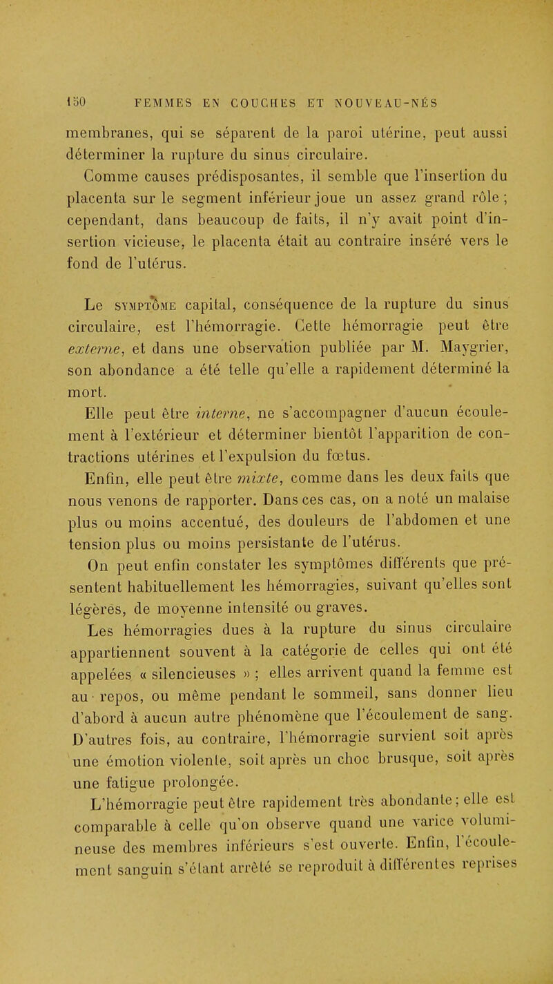 membranes, qui se séparent de la paroi utérine, peut aussi déterminer la rupture du sinus circulaire. Comme causes prédisposantes, il semble que l'insertion du placenta sur le segment inférieur joue un assez grand rôle; cependant, dans beaucoup de faits, il n'y avait point d'in- sertion vicieuse, le placenta était au contraire inséré vers le fond de l'utérus. Le SYMPTOME capital, conséquence de la rupture du sinus circulaire, est l'hémorragie. Cette hémorragie peut être externe, et dans une observation publiée par M. Maygrier, son abondance a été telle qu'elle a rapidement déterminé la mort. Elle peut être interne, ne s'accompagner d'aucun écoule- ment à l'extérieur et déterminer bientôt l'apparition de con- tractions utérines et l'expulsion du fœtus. Enfin, elle peut être mixte, comme dans les deux faits que nous venons de rapporter. Dans ces cas, on a noté un malaise plus ou moins accentué, des douleurs de l'abdomen et une tension plus ou moins persistante de l'utérus. On peut enfin constater les symptômes différents que pré- sentent habituellement les hémorragies, suivant qu'elles sont légères, de moyenne intensité ou graves. Les hémorragies dues à la rupture du sinus circulaire appartiennent souvent à la catégorie de celles qui ont été appelées « silencieuses » ; elles arrivent quand la femme est au -repos, ou même pendant le sommeil, sans donner lieu d'abord à aucun autre phénomène que l'écoulement de sang. D'autres fois, au contraire, l'hémorragie survient soit après une émotion violente, soit après un choc brusque, soit après une fatigue prolongée. L'hémorragie peut être rapidement très abondante ; elle est comparable à celle qu'on observe quand une varice volumi- neuse des membres inférieurs s'est ouverte. Enfin, l'écoule- ment sanguin s'élant arrêté se reproduit à dilTérentes reprises