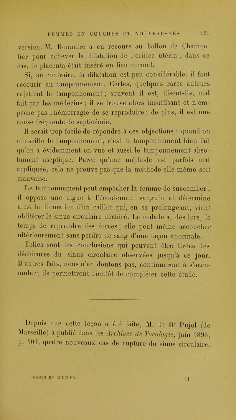 version. M. Bonnaire a eu recours au ballon de Champe lier pour achever la dilatation de l'orifice utérin ; dans ce cas, le placenta était inséré en lieu normal. Si, au contraire, la dilatation est peu considérable, il faut recourir au tamponnement. Certes, quelques rares auteurs rejettent le tamponnement ; souvent il est, disent-ils, mal fait par les médecins ; il se trouve alors insuffisant et n'em- pêche pas l'hémorragie de se reproduire ; de plus, il est une cause fréquente de septicémie. Il serait trop facile de répondre à ces objections : quand on conseille le tamponnement, c'est le tamponnement bien fait qu'on a évidemment en vue et aussi le tamponnement abso- lument aseptique. Parce qu'une méthode est parfois mal appliquée, cela ne prouve pas que la méthode elle-même soit mauvaise. Le tamponnement peut empêcher la femme de succomber ; il oppose une digue à l'écoulement sanguin et détermine ainsi la formation d'un caillot qui, en se prolongeant, vient oblitérer le sinus circulaire déchiré. La malade a, dès lors, le temps de reprendre des forces ; elle peut même accoucher ultérieurement sans perdre de sang d'une façon anormale. Telles sont les conclusions qui peuvent être tirées des déchirures du sinus circulaire observées jusqu'à ce jour. D'autres faits, nous n'en doutons pas, continueront à s'accu- muler; ils permettront bientôt de compléter cette étude. Depuis que cette leçon a été faite, M. le D Pujol (de Marseille) a publié dans les Archives de Tocologie, juin 1896, p. 401, quatre nouveaux cas de rupture du sinus circulaire. FEMMKS EN COUCHES.