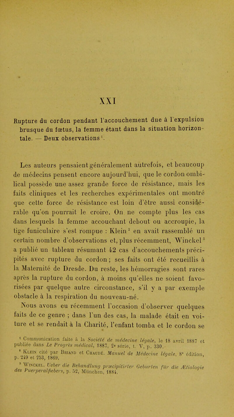 XXI Rupture du cordon pendant l'accouchement due à l'expulsion brusque du fœtus, la femme étant dans la situation horizon- tale. — Deux observations'. Les auteurs pensaient généralement autrefois, et beaucoup de médecins pensent encore aujourd'iiui, que le cordon ombi- lical possède une assez grande force de résistance, mais les faits cliniques et les recherches expérimentales ont montré que cette force de résistance est loin d'être aussi considé- rable qu'on pourrait le croire. On ne compte plus les cas dans lesquels la femme accouchant debout ou accroupie, la tige funiculaire s'est rompue : Klein ^ en avait rassemblé un certain nombre d'observations et, plus récemment, Winckel^ a publié un tableau résumant 42 cas d'accouchements préci- pités avec rupture du cordon; ses faits ont été recueillis à la Maternité de Dresde. Du reste, les hémorragies sont rares après la rupture du cordon, à moins qu'elles ne soient favo- risées par quelque autre circonstance, s'il y a par exemple obstacle à la respiration du nouveau-né. Nous avons eu récemment l'occasion d'observer quelques faits de ce genre ; dans l'un des cas, la malade était en voi- ture et se rendait à la Charité, l'enfant tomba et le cordon se « Communication faite à la Société de médecine légale, le 18 avril 1887 et publiée dans Le Prof/rès médical, 1887, 2e série, t. V,'p. 330. ' Klein cité par Briand et Chaude. Manuel de Médecine légale, 8° édition, p. 249 et 253, 1869. . ;/ > . = WiNCKEL. Ueber die Dehandhmrj prœcipitirler Geburten fur die /Etioloqie des Puerpéralfiebei's, p. 52, Miinchen, 1884.