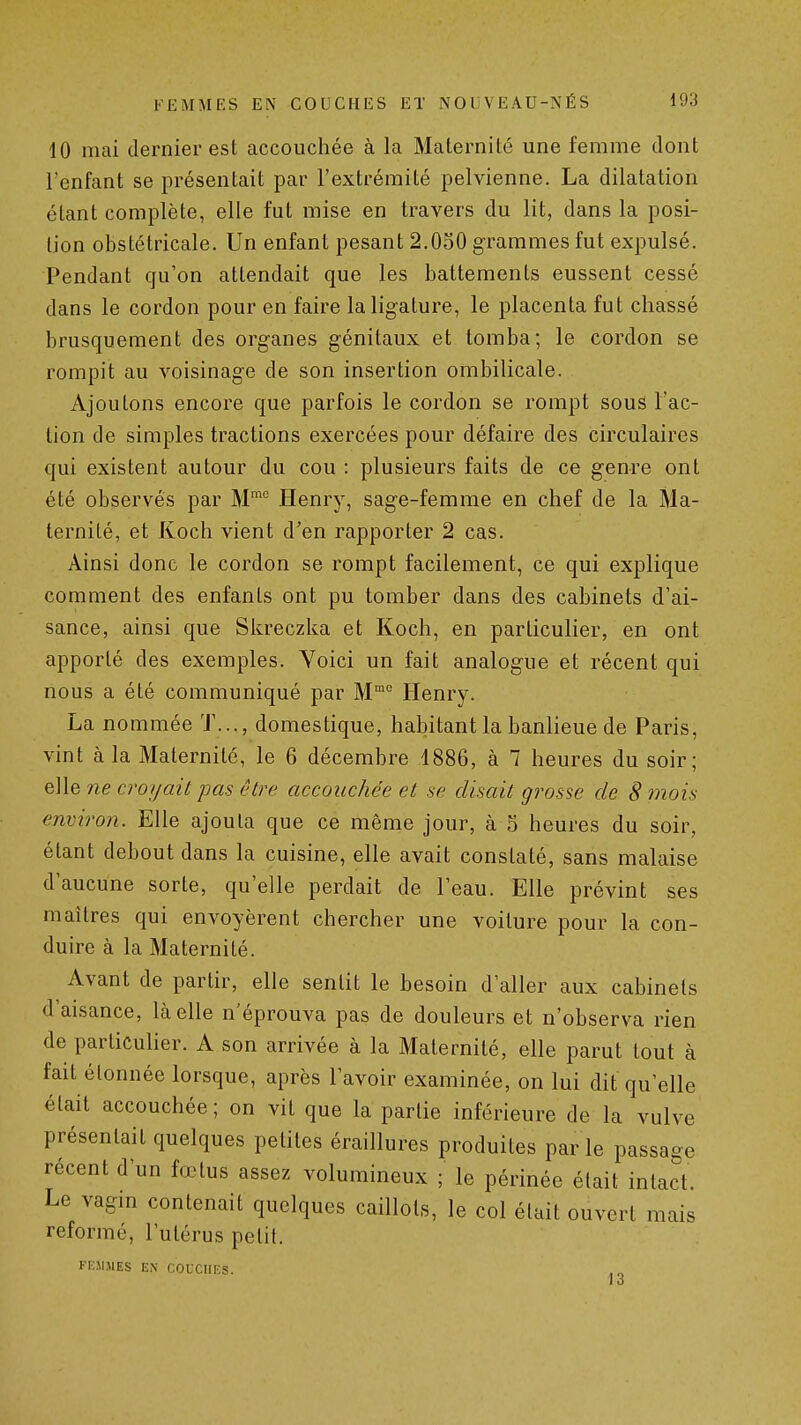 10 mai dernier est accouchée à la Maternité une femme dont l'enfant se présentait par l'extrémité pelvienne. La dilatation étant complète, elle fut mise en travers du lit, dans la posi- tion obstétricale. Un enfant pesant 2,0S0 grammes fut expulsé. Pendant qu'on attendait que les battements eussent cessé dans le cordon pour en faire la ligature, le placenta fut chassé brusquement des organes génitaux et tomba; le cordon se rompit au voisinage de son insertion ombilicale. Ajoutons encore que parfois le cordon se rompt sous l'ac- tion de simples tractions exercées pour défaire des circulaires qui existent autour du cou : plusieurs faits de ce genre ont été observés par M™ Henry, sage-femme en chef de la Ma- ternité, et Koch vient d'en rapporter 2 cas. Ainsi donc le cordon se rompt facilement, ce qui explique comment des enfants ont pu tomber dans des cabinets d'ai- sance, ainsi que Skreczka et Koch, en particulier, en ont apporté des exemples. Yoici un fait analogue et récent qui nous a été communiqué par M Henry. La nommée T..., domestique, habitant la banlieue de Paris, vint à la Maternité, le 6 décembre 1886, à 7 heures du soir; elle ne croyait pas être accouchée et se disait grosse de 8 mois environ. Elle ajouta que ce même jour, à 5 heures du soir, étant debout dans la cuisine, elle avait constaté, sans malaise d'aucune sorte, qu'elle perdait de l'eau. Elle prévint ses maîtres qui envoyèrent chercher une voilure pour la con- duire à la Maternité. Avant de partir, elle sentit le besoin d'aller aux cabinets d'aisance, là elle n'éprouva pas de douleurs et n'observa rien de particulier. A son arrivée à la Maternité, elle parut tout à fait étonnée lorsque, après l'avoir examinée, on lui dit qu'elle était accouchée; on vit que la partie inférieure de la vulve présentait quelques petites éraillures produites par le pass récent d'un fœtus assez volumineux ; le périnée était intact. Le vagm contenait quelques caillots, le col était ouvert mais reformé, l'utérus petit. FK.M.MES EN COUCHF.S. âge 13