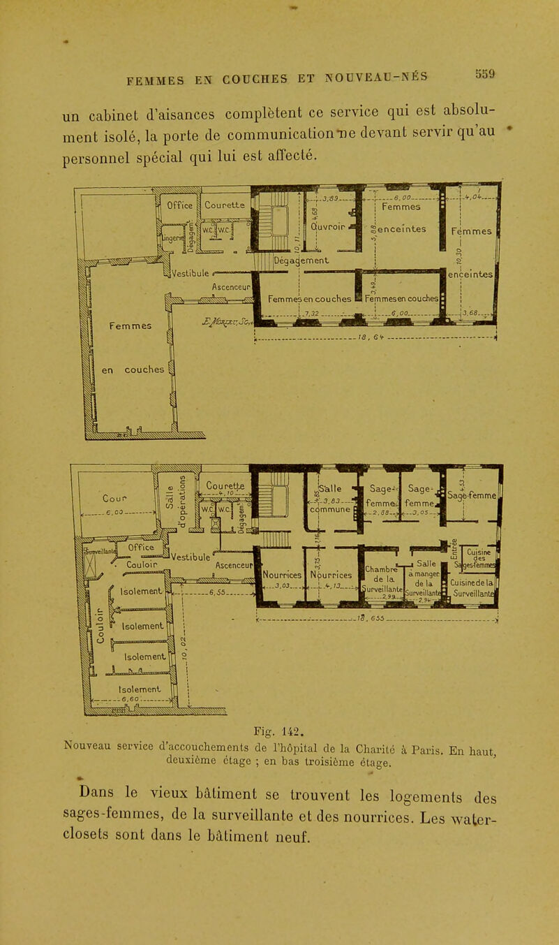 un cabinet d'aisances complètent ce service qui est absolu- ment isolé, la porte de communication-ne devant servir qu'au • personnel spécial qui lui est affecté. Fig. 142. Nouveau sei-viee d'accouchements de l'hôpital de la Chante à Paris. En haut deuxième étage ; en bas troisième étage. ' Dans le vieux bâtiment se trouvent les logements des sages-femmes, de la surveillante et des nourrices. Les water- closets sont dans le bâtiment neuf.