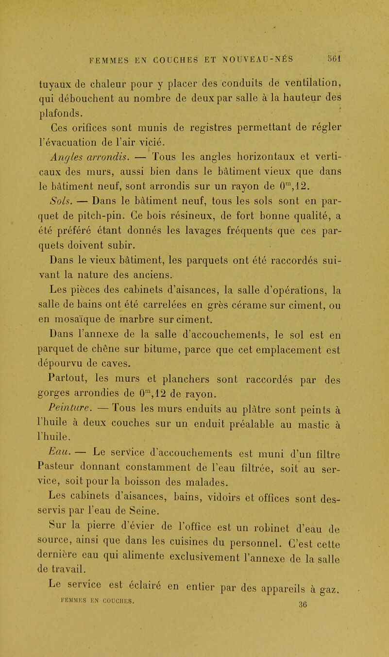 tuyaux (le chaleur pour y placer des conduits de ventilation, qui débouchent au nombre de deux par salle à la hauteur des plafonds. Ces orifices sont munis de registres permettant de régler l'évacuation de l'air vicié. Angles arrondis. — Tous les angles horizontaux et verti- caux des murs, aussi bien dans le bâtiment vieux que dans le bâtiment neuf, sont arrondis sur un rayon de 0',12. Sols. — Dans le bâtiment neuf, tous les sols sont en par- quet de pitch-pin. Ce bois résineux, de fort bonne qualité, a été préféré étant donnés les lavages fréquents que ces par- quets doivent subir. Dans le vieux bâtiment, les parquets ont été raccordés sui- vant la nature des anciens. Les pièces des cabinets d'aisances, la salle d'opérations, la salle de bains ont été carrelées en grès cérame sur ciment, ou en mosaïque de marbre sur ciment. Dans l'annexe de la salle d'accouchements, le sol est en parquet de chêne sur bitume, parce que cet emplacement est dépourvu de caves. Partout, les murs et planchers sont raccordés par des gorges arrondies de 0^,12 de rayon. Peinture. — Tous les murs enduits au plâtre sont peints à l'huile à deux couches sur un enduit préalable au mastic à l'huile. Eau. — Le service d'accouchements est muni d'un filtre Pasteur donnant constamment de l'eau filtrée, soit au ser- vice, soit pour la boisson des malades. Les cabinets d'aisances, bains, vidoirs et offices sont des- servis par l'eau de Seine. Sur la pierre d'évier de l'office est un robinet d'eau de source, ainsi que dans les cuisines du personnel. C'est cette dernière eau qui alimente exclusivement l'annexe de la salle de travail. Le service est éclairé en entier par des appareils à gaz. KEMMKS KN COUCIIKS. oc