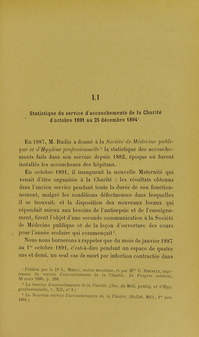 LI statistique du service d'accouchements de la Charité d'octobre 1891 au 25 décembre 1894'. En 1887, M. Budin a donné à la Société de Médecine publi- que et d'Hygiène professionnelle ^ la statistique des accouche- ments faits dans son service depuis 1882, époque où furent installés les accoucheurs des hôpitaux. En octobre 1891, il inaugurait la nouvelle Maternité qui venait d'être organisée à la Charité : les résultats obtenus dans l'ancien service pendant toute la durée de son fonction- nement, malgré les conditions défectueuses dans lesquelles il se trouvait, et la disposition des nouveaux locaux qui répondait mieux aux besoins de l'antisepsie et de l'enseigne- ment, firent l'objet d'une seconde communication à la Société de Médecine publique et de la leçon d'ouverture des cours pour l'année scolaire qui commençait^. Nous nous bornerons à rappeler que du mois de janvier 1887 au l^' octobre 1891, c'est-à-dire pendant un espace de quatre ans et demi, un seul cas de mort par infection contractée dans • • Publiée par le Dr L. Merli:, ancien moniteur, et par M° C. Hénault, sao-e- femme du service d'accouchements de la Charité. Le Pronrès médical 30 mars 189D, p. 209. . ' Le Service d'accouchements de la Charité. (Soc. de Méd. publia et d'IIvo professionnelle, t. XII, n i.) ^ Le Nouveau service d'accouchements de la Charité. [Bullel. Méd., 1 nov.