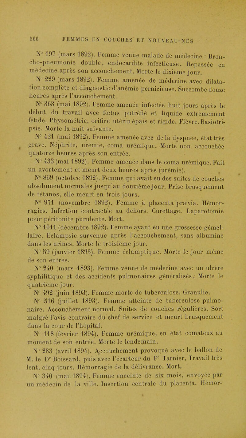 197 (mars 1892). Femme venue malade de médecine : Bron- cho-pneumonie double, endocardite infectieuse. Repassée en médecine après son accouchement. Morte le dixième jour. ^ N« 229 (mars 1892). Femme amenée de médecine avec dilata- tion complète et diagnostic d'anémie pernicieuse. Succombe douze heures après l'accouchement. N°363 (mai 1892). Femme amenée infectée huit jours après le début du travail avec fœtus putréfié et liquide extrêmement fétide. Physométrie, orifice utérin épais et rigide. Fièvre. Basiotri- psie. Morte la nuit suivante. N° 421 (mai 1892). Femme amenée avec delà dyspnée, état très ^ grave. Néphrite, urémie, coma urémique. Morte non accouchée quatorze heures après son entrée. N° 433 (mai 1892). Femme amenée dans le coma urémique. Fait un avortement et meurt deux heures après (urémie). N° 869 (octobre 1892). Femme qui avait eu des suites de couches absolument normales jusqu'au douzième jour. Prise brusquement de tétanos, elle meurt en trois jours. N 971 (novembre 1892). Femme à placenta praevia. Hémor- ragies. Infection contractée au dehors. Curettage. Laparotomie pour péritonite purulente. Mort. N° 1011 (décembre 1892). Femme ayant eu une grossesse gémel- laire. Eclampsie survenue après l'accouchement, sans albumine dans les urines. Morte le troisième jour. N° S9 (janvier 1893). Femme éclamptique. Morte le jour même de son entrée. N° 240 (mars 1893). Femme venue de médecine avec un ulcère syphilitique et des accidents pulmonaires généralisés; Morte le quatrième jour. N'^ 492 (juin 1893). Femme morte de tuberculose. Granulie. N° 516 (juillet 1893). Femme atteinte de tuberculose pulmo- naire. Accouchement normal. Suites de couches régulières. Sort malgré l'avis contraire du chef de service et meurt brusquement dans la cour de l'hôpital. N° 118 (février 1894). Femme urémique, en état comateux au moment de son entrée. Morte le lendemain. N° 283 (avril 1894). A^ccouchement provoqué avec le ballon de M. le D' Boissard, puis avec l'écarteur du P' Tarnier. Travail très lent, cinq jours. Hémorragie de la délivrance. Mort. N» 340 (mai 1894). Femme enceinte de six mois, envoyée par un médecin de la ville. Insertion centrale du placenta. Hémor-