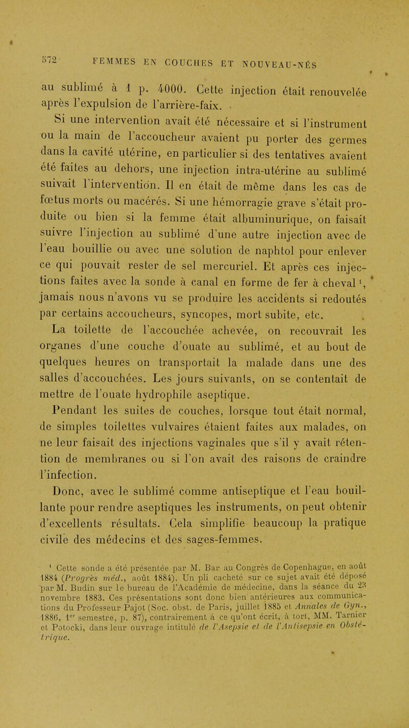 au sublimé à 1 p. 4000. Cette injection était renouvelée après l'expulsion de l'arrière-faix. . Si une intervention avait été nécessaire et si l'instrument ou la main de l'accoucheur avaient pu porter des germes dans la cavité utérine, en particulier si des tentatives avaient été faites au dehors, une injection intra-utérine au sublimé suivait l'intervention. Il en était de même dans les cas de fœtus morts ou macérés. Si une hémorragie grave s'était pro- duite ou bien si la femme était albuminurique, on faisait suivre l'injection au sublimé d'une autre injection avec de l'eau bouillie ou avec une solution de naphtol pour enlever ce qui pouvait rester de sel mercuriel. Et après ces injec- tions faites avec la sonde à canal en forme de fer à cheval », * jamais nous n'avons vu se produire les accidents si redoutés par certains accoucheurs, syncopes, mort subite, etc. La toilette de l'accouchée achevée, on recouvrait les organes d'une couche d'ouate au sublimé, et au bout de quelques heures on transportait la malade dans une des salles d'accouchées. Les jours suivants, on se contentait de mettre de l'ouate hydrophile aseptique. Pendant les suites de couches, lorsque tout était normal, de simples toilettes vulvaires étaient faites aux malades, on ne leur faisait des injections vaginales que s'il y avait réten- tion de membranes ou si l'on avait des raisons de craindre l'infection. Donc, avec le sublimé comme antiseptique et l'eau bouil- lante pour rendre aseptiques les instruments, on peut obtenir d'excellents résultats. Cela simplifie beaucoup la pratique civile des médecins et des sages-femmes. ' Cette sonde ;i été présentée par M. Bar au Congrès de Copenhague, en août 1884 {Prorp-es méd., ;ioùt 1884). Un pli cacheté sur ce sujet avait été déposé par M. Budin sur le bureau de l'Académie de médecine, dans la séance du '2H novembre 1883. Ces présentations sont donc bien antérieures aux communica- tions du Professeur Pajot (Soc. obst. de Paris, juillet 1885 et Annales de Gyn., 1886, l semestre, p. 87), contrairement à ce qu'ont écrit, à tort, MM. Tarnier et Potocki, dans leur ouvrage intitulé de VAsepsie et de l'Antisepsie en Obsté- ti'ique.