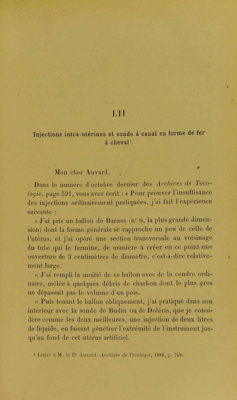 4 LU Injections intra-utérines et sonde à canal en forme de fer à cheval'. Mon cher Auvard, Dans le numéro d'octobre dernier des Archives de Toco- logie, page 591, vous avez écrit : « Pour prouver Tinsuffisance des injections ordinairement pratiquées, j'ai fait l'expérience suivante : « J'ai pris un ballon de Barnes (n° 6, la plus grande dimen- sion) dont la forme générale se rapproche un peu de celle de l'utérus, et j'ai opéré une section transversale au voisinage du tube qui le termine, de manière à créer en ce point une ouverture de 3 centimètres de diamètre, c'est-à-dire relative- . ment large. u J'ai rempli la moitié de ce ballon avec de la cendre ordi- naire, mêlée à quelques débris de charbon dont le plus gros ne dépassait pas le volume d'un pois. « Puis tenant le ballon obliquement, j'ai pratiqué dans son intérieur avec la sonde de Budin ou de Doléris, que je consi- dère comme les deux meilleures, une injection de deux litres de liquide, en faisant pénétrer l'extrémité de l'instrument jus- qu'au fond de cet utérus artificiel. < Lettre à M. lo Auvard. Archives de Tocologie, 1888, p. 749.