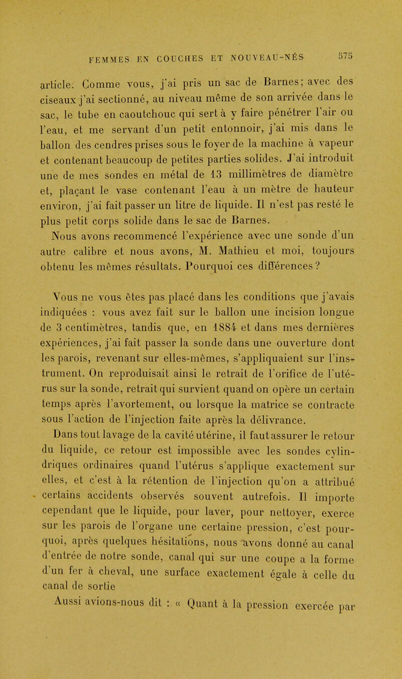 article. Comme vous, j'ai pris un sac de Barnes; avec des ciseaux j'ai sectionné, au niveau même de son arrivée dans le sac, le tube en caoutchouc qui sert à y faire pénétrer l'air ou l'eau, et me servant d'un petit entonnoir, j'ai mis dans le ballon des cendres prises sous le foyer de la machine à vapeur et contenant beaucoup de petites parties solides. J'ai introduit une de mes sondes en métal de 13 millimètres de diamètre et, plaçant le vase contenant l'eau à un mètre de hauteur environ, j'ai fait passer un litre de liquide. Il n'est pas resté le plus petit corps solide dans le sac de Barnes. Nous avons recommencé l'expérience avec une sonde d'un autre calibre et nous avons, M. Mathieu et moi, toujours obtenu les mêmes résultats. Pourquoi ces différences? Vous ne vous êtes pas placé dans les conditions que j'avais indiquées : vous avez fait sur le ballon une incision longue de 3 centimètres, tandis que, en 1884 et dans mes dernières expériences, j'ai fait passer la sonde dans une ouverture dont les parois, revenant sur elles-mêmes, s'appliquaient sur l'ins- trument. On reproduisait ainsi le retrait de l'orifice de l'uté- rus sur la sonde, retrait qui survient quand on opère un certain temps après l'avortement, ou lorsque la matrice se contracte sous l'action de l'injection faite après la délivrance. Dans tout lavage de la cavité utérine, il faut assurer le retour du liquide, ce retour est impossible avec les sondes cylin- driques ordinaires quand l'utérus s'applique exactement sur elles, et c'est à la rétention de l'injection qu'on a attribué . certains accidents observés souvent autrefois. Il importe cependant que le liquide, pour laver, pour nettoyer, exerce sur les parois de l'organe une certaine pression, c'est pour- quoi, après quelques hésitations, nous avons donné au canal d'entrée de notre sonde, canal qui sur une coupe a la forme d'un fer à cheval, une surface exactement égale à celle du canal de sortie Aussi avions-nous dit : « Quant à la pression exercée par