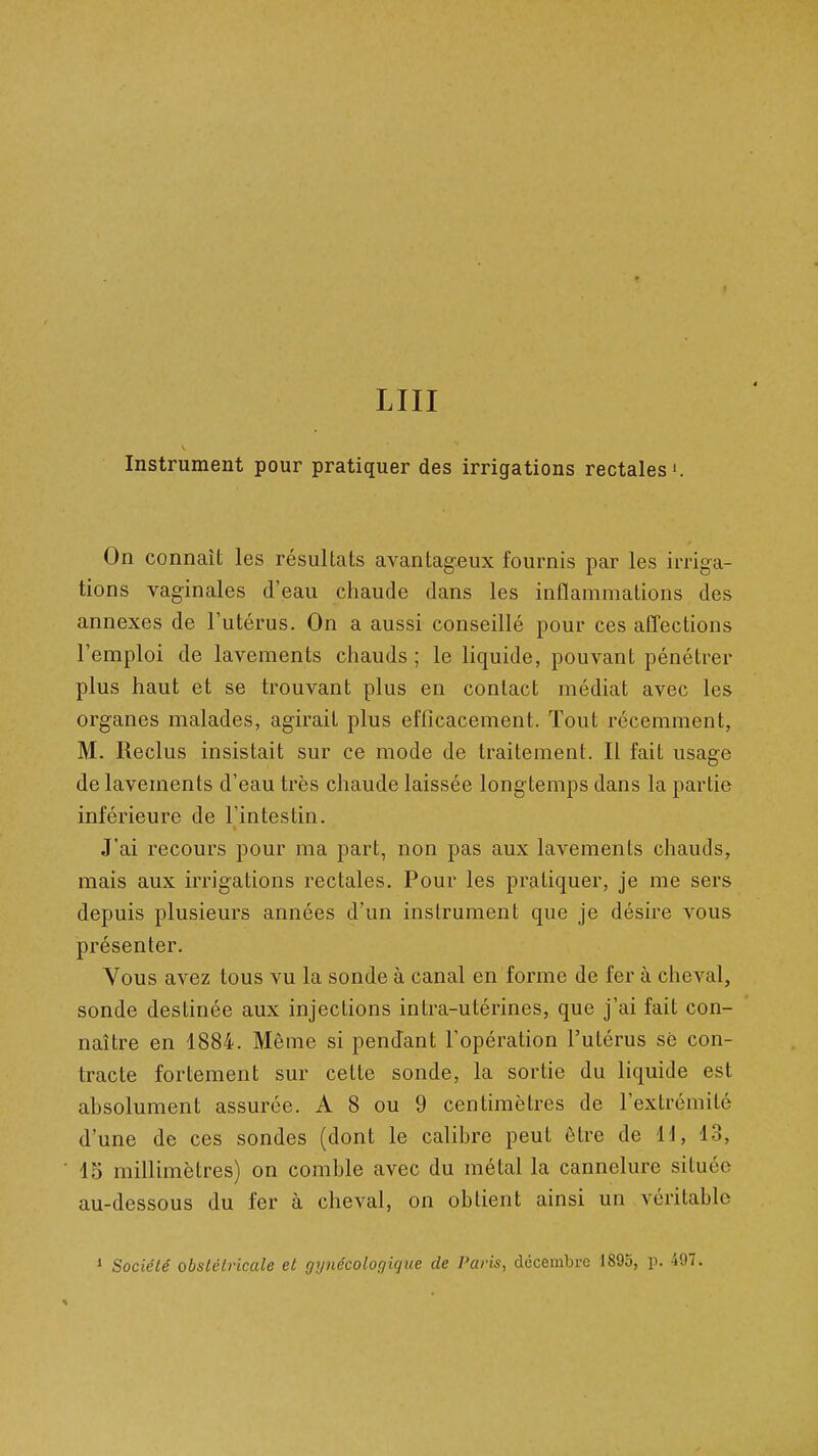 LUI Instrument pour pratiquer des irrigations rectales». On connaît les résultats avantageux fournis par les irriga- tions vaginales d'eau chaude dans les inflammations des annexes de l'utérus. On a aussi conseillé pour ces affections l'emploi de lavements chauds ; le liquide, pouvant pénétrer plus haut et se trouvant plus en contact médiat avec les organes malades, agirait plus efficacement. Tout récemment, M. Reclus insistait sur ce mode de traitement. Il fait usage de lavements d'eau très chaude laissée longtemps dans la partie inférieure de l'intestin. J'ai recoui-s pour ma part, non pas aux lavements chauds, mais aux irrigations rectales. Pour les pratiquer, je me sers depuis plusieurs années d'un instrument que je désire vous présenter. Vous avez tous vu la sonde à canal en forme de fer à cheval, sonde destinée aux injections intra-utérines, que j'ai fait con- naître en 1884. Même si pendant l'opération l'utérus sè con- tracte fortement sur cette sonde, la sortie du liquide est absolument assurée. A 8 ou 9 centimètres de l'extrémité d'une de ces sondes (dont le calibre peut être de ii, 13, 15 millimètres) on comble avec du métal la cannelure située au-dessous du fer à cheval, on obtient ainsi un véritable