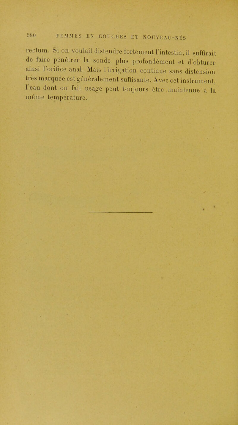 b80 rectum. Si on voulait distendre fortement Imtestin, il suffirait de faire pénétrer la sonde plus profondément et d'obturer ainsi l'orifice anal. Mais l'irrigation continue sans distension très marquée est généralement suffisante. Avec cet instrument, reau dont on fait usage peut toujours être maintenue à la môme température.