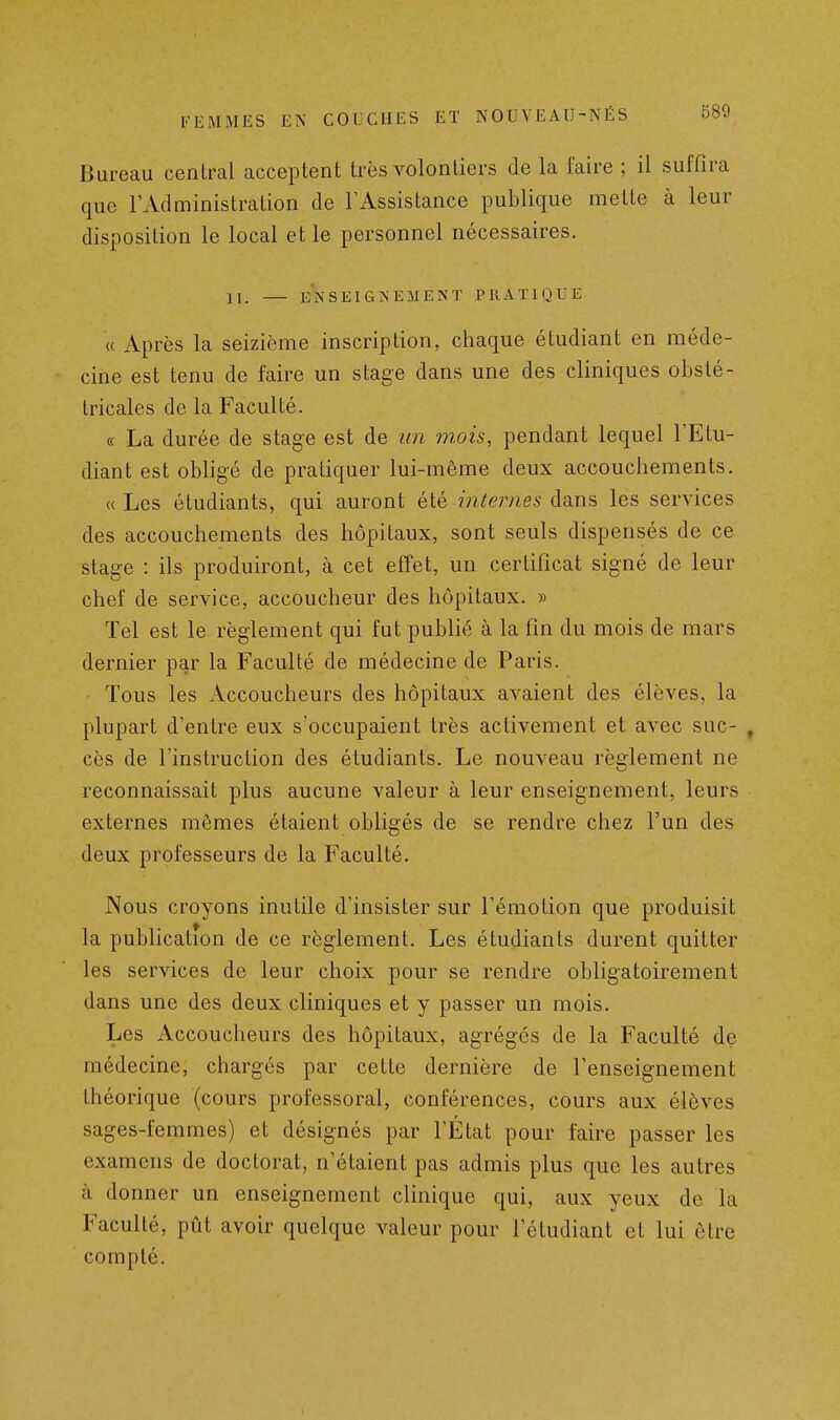 Bureau central acceptent très volontiers de la faire ; il suffira que l'Administration de l'Assistance publique mette à leur disposition le local et le personnel nécessaires. II. ENSEIGiXEMENÏ PRATIQUE « Après la seizième inscription, chaque étudiant en méde- cine est tenu de faire un stage dans une des cliniques obsté- tricales de la Faculté. « La durée de stage est de iin mois, pendant lequel l'Etu- diant est obligé de pratiquer lui-même deux accouchements. « Les étudiants, qui auront été internes dans les services des accouchements des hôpitaux, sont seuls dispensés de ce stage : ils produiront, à cet effet, un certificat signé de leur chef de service, accoucheur des hôpitaux. » Tel est le règlement qui fut publié à la fin du mois de mars dernier par la Faculté de médecine de Paris. Tous les Accoucheurs des hôpitaux avaient des élèves, la plupart d'entre eux s'occupaient très activement et avec suc- , cès de l'instruction des étudiants. Le nouveau règlement ne reconnaissait plus aucune valeur à leur enseignement, leurs externes mêmes étaient obligés de se rendre chez l'un des deux professeurs de la Faculté. Nous croyons inutile d'insister sur l'émotion que produisit la publication de ce règlement. Les étudiants durent quitter les services de leur choix pour se rendre obligatoirement dans une des deux cliniques et y passer un mois. Les Accoucheurs des hôpitaux, agrégés de la Faculté de médecine, chargés par cette dernière de l'enseignement théorique (cours professoral, conférences, cours aux élèves sages-femmes) et désignés par l'État pour faire passer les examens de doctorat, n'étaient pas admis plus que les autres à donner un enseignement clinique qui, aux yeux de la Faculté, pût avoir quelque valeur pour l'étudiant et lui être compté.