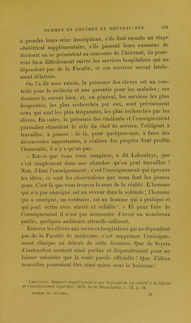 à prendre leurs seize inscriptions, s'ils font ensuite un stage obstétrical supplémentaire, s'ils passent leurs examens de doctorat ou se présentent au concours de l'internat, ils pour- ront bien difficilement suivre les services hospitaliers qui ne dépendent pas de la Faculté, et ces services seront fatale- ment délaissés. On l'a dit avec raison, la présence des élèves est un con- trôle pour le médecin et une garantie pour les malades ; ces derniers le savent bien, et, en général, les services les plus fréquentés, les plus recherchés par eux, sont précisément ceux qui sont les plus fréquentés, les plus recherchés par les élèves. En outre, la présence des étudiants et l'enseignement journalier stimulent le zèle du chef de service, l'obligent à travailler, à penser : de là, pour quelques-uns, à faire des découvertes importantes, à réaliser des progrès dont profite l'humanité, il n'y a qu'un pas. « Est-ce que vous vous imaginez, a dit Laboulaye, que c'est simplement dans une chambre qu'on peut travailler ? Non, il faut l'enseignement ; c'est l'enseignement qui éprouve les idées, ce sont les observations que nous font les jeunes gens. C'est là que vous trouvez le sens de la réalité. L'homme qui n'a pas enseigné est un rêveur dans la solitude ; l'homme qui a enseigné, au contraire, est un homme qui a pratiqué et qui peut écrire avec sûreté et solidité'. » Et pour faire de l'enseignement il n'est pas nécessaire d'avoir un nombreux public, quelques auditeurs attentifs suffisent. Enlever les élèves aux services hospitaliers qui ne dépendent pas de la Faculté de médecine, c'est supprimer l'enseigne- ment clinique en dehors de cette dernière. Que de foyers d'instruction seraient ainsi perdus et disparaîtraient pour ne laisser subsister que la seule parole officielle ! Que d'idées nouvelles pourraient être ainsi mises sous le boisseau ! • Laiioolaye. Rapport supplémentaire sur le projet de loi relatif à la liberté de Venseignement supérieur, 1875, In de Beauchamp, t. III, p. 34, FEMMES EN COUCHES.