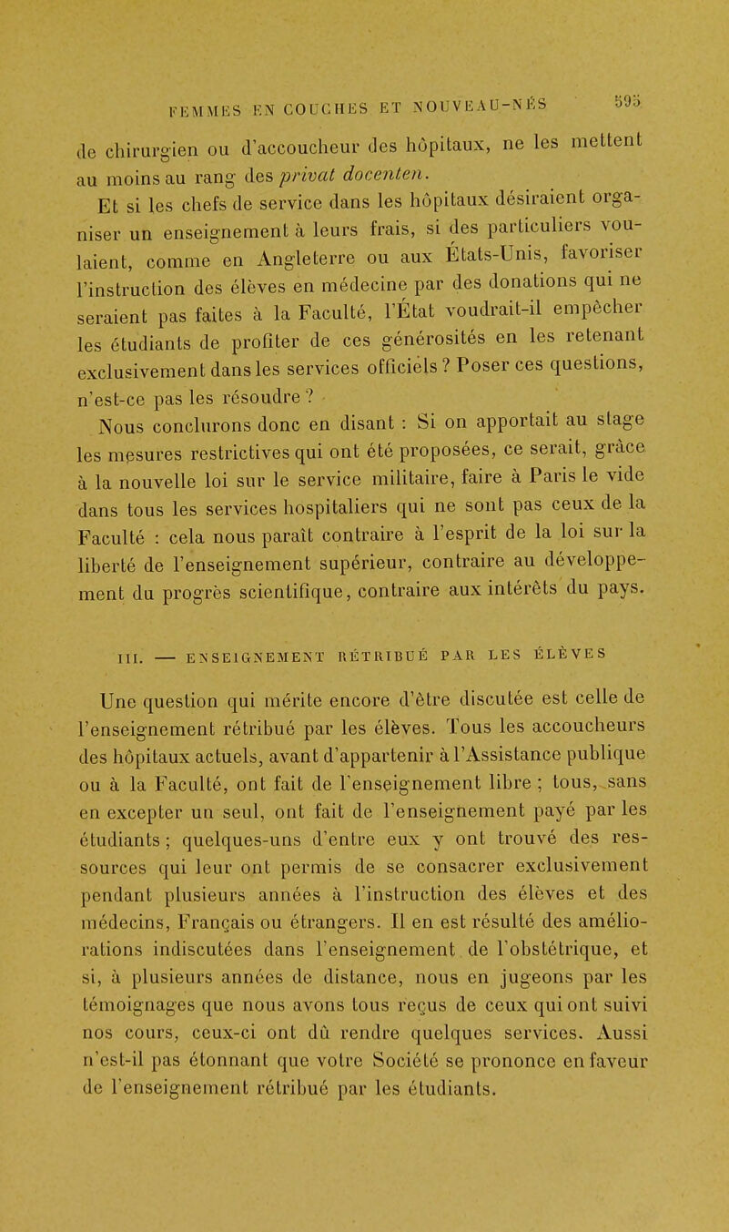 de chirurgien ou d'accoucheur des hôpitaux, ne les mettent au moins au rang des privât docenten. Et si les chefs de service dans les hôpitaux désiraient orga- niser un enseignement à leurs frais, si des particuliers vou- laient, comme en Angleterre ou aux États-Unis, favoriser l'instruction des élèves en médecine par des donations qui ne seraient pas faites à la Faculté, l'État voudrait-il empêcher les étudiants de profiter de ces générosités en les retenant exclusivement dans les services officiels ? Poser ces questions, n'est-ce pas les résoudre ? Nous conclurons donc en disant : Si on apportait au stage les mesures restrictives qui ont été proposées, ce serait, grâce à la nouvelle loi sur le service militaire, faire à Paris le vide dans tous les services hospitaliers qui ne sont pas ceux de la Faculté : cela nous paraît contraire à l'esprit de la loi sur la liberté de l'enseignement supérieur, contraire au développe- ment du progrès scientifique, contraire aux intérêts du pays. m, ENSEIGNEMENT RÉTRIBUÉ PAR LES ÉLÈVES Une question qui mérite encore d'être discutée est celle de l'enseignement rétribué par les élèves. Tous les accoucheurs des hôpitaux actuels, avant d'appartenir à l'Assistance publique ou à la Faculté, ont fait de l'enseignement libre ; tous, sans en excepter un seul, ont fait de l'enseignement payé par les étudiants ; quelques-uns d'entre eux y ont trouvé des res- sources qui leur ont permis de se consacrer exclusivement pendant plusieurs années à l'instruction des élèves et des médecins. Français ou étrangers. Il en est résulté des amélio- rations indiscutées dans l'enseignement de l'obstétrique, et si, à plusieurs années de distance, nous en jugeons par les témoignages que nous avons tous reçus de ceux qui ont suivi nos cours, ceux-ci ont dû rendre quelques services. Aussi n'est-il pas étonnant que votre Société se prononce en faveur de l'enseignement rétribué par les étudiants.