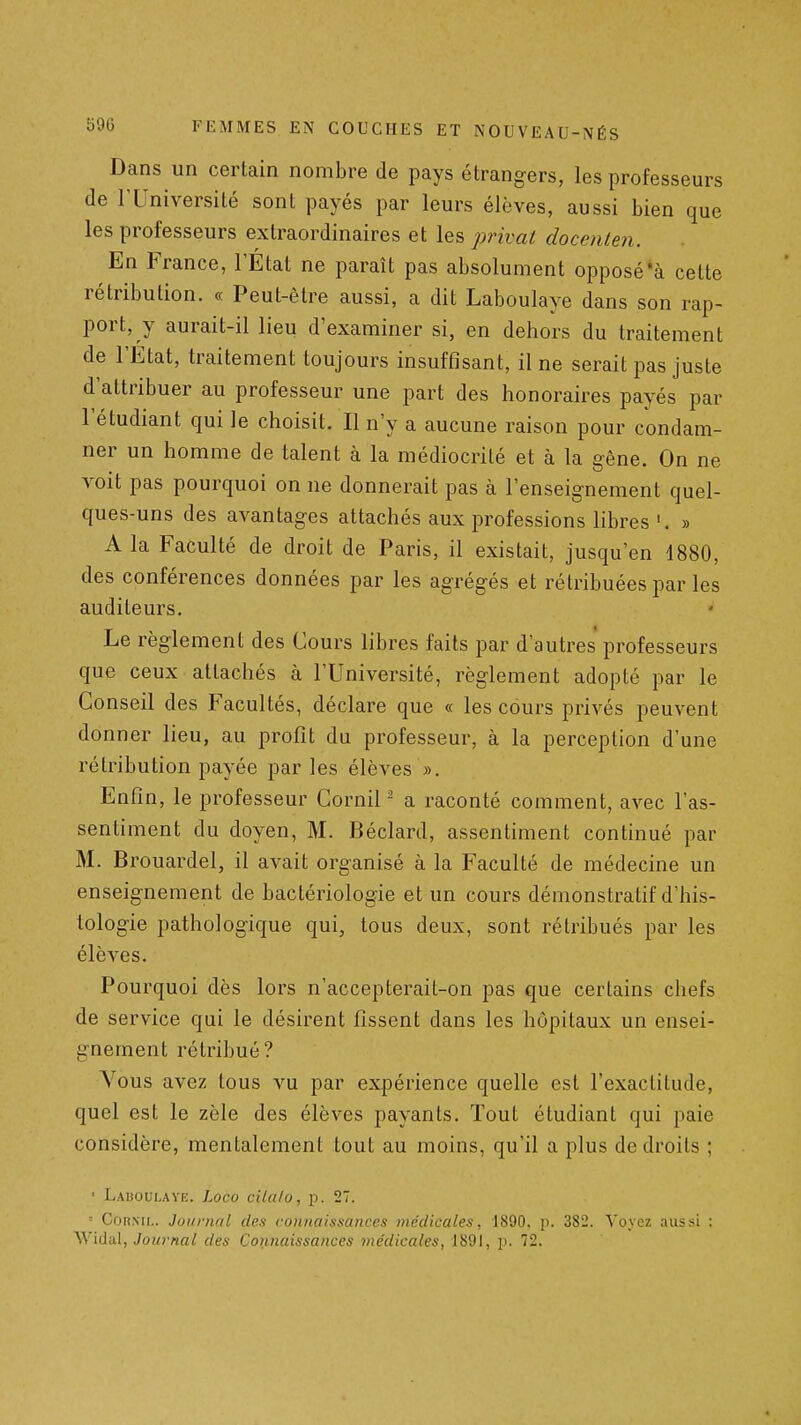 Dans un certain nombre de pays étrangers, les professeurs de rUniversité sont payés par leurs élèves, aussi bien que les professeurs extraordinaires et les privai docenten. En France, l'État ne paraît pas absolument opposé'à cette rétribution. « Peut-être aussi, a dit Laboulaye dans son rap- port, y aurait-il lieu d'examiner si, en dehors du traitement de l'Etat, traitement toujours insuffisant, il ne serait pas juste d'attribuer au professeur une part des honoraires payés par l'étudiant qui le choisit. Il n'y a aucune raison pour condam- ner un homme de talent à la médiocrité et à la gêne. On ne voit pas pourquoi on ne donnerait pas à l'enseignement quel- ques-uns des avantages attachés aux professions libres '. » A la Faculté de droit de Paris, il existait, jusqu'en 1880, des conférences données par les agrégés et rétribuées par les auditeurs. Le règlement des Cours libres faits par d'autres professeurs que ceux attachés à l'Université, règlement adopté par le Conseil des Facultés, déclare que « les cours privés peuvent donner lieu, au profit du professeur, à la perception d'une rétribution payée par les élèves ». Enfin, le professeur Cornil - a raconté comment, avec l'as- sentiment du doyen, M. Béclard, assentiment continué par M. Brouardel, il avait organisé à la Faculté de médecine un enseignement de bactériologie et un cours démonstratif d'his- lologie pathologique qui, tous deux, sont rétribués par les élèves. Pourquoi dès lors n'accepterait-on pas que certains chefs de service qui le désirent fissent dans les hôpitaux un ensei- gnement rétribué? Vous avez tous vu par expérience quelle est l'exactitude, quel est le zèle des élèves payants. Tout étudiant qui paie considère, mentalement tout au moins, qu'il a plus de droits ; ' Lauoulaye. Loco cila/o, p. 27. ■ CoaiNH,. Journal des connaissances médicales, 1890. p. 382. Vovez aussi :