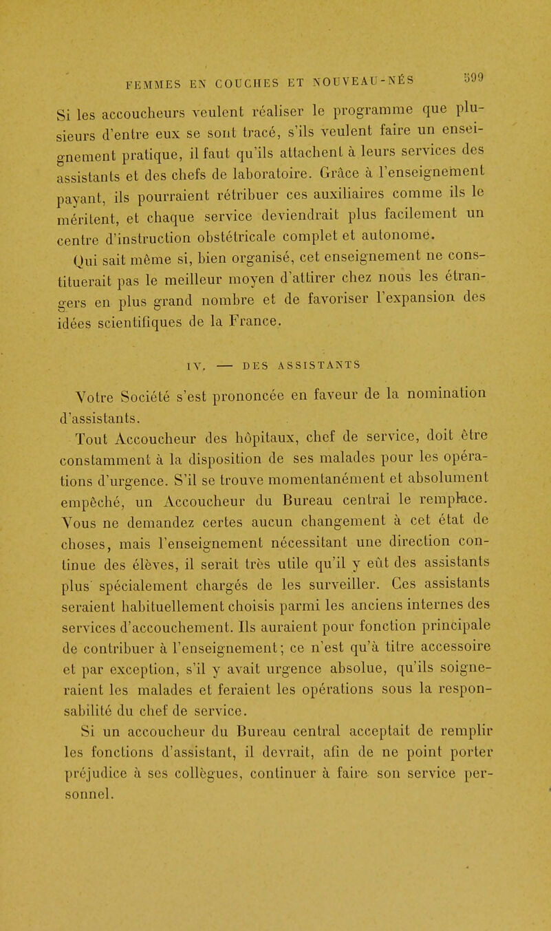 Si les accoucheurs veulent réaliser le programme que plu- sieurs d'entre eux se sont tracé, s'ils veulent faire un ensei- gnement pratique, il faut qu'ils attachent à leurs services des assistants et des chefs de laboratoire. Grâce à l'enseignement payant, ils pourraient rétribuer ces auxiliaires comme ils le méritent, et chaque service deviendrait plus facilement un centre d'instruction obstétricale complet et autonome. Qui sait même si, bien organisé, cet enseignement ne cons- tituerait pas le meilleur moyen d'attirer chez nous les étran- gers en plus grand nombre et de favoriser l'expansion des idées scientifiques de la France. IV, DES ASSISTANTS Votre Société s'est prononcée en faveur de la nomination d'assistants. Tout Accoucheur des hôpitaux, chef de service, doit être constamment à la disposition de ses malades pour les opéra- tions d'urgence. S'il se trouve momentanément et absolument empêché, un Accoucheur du Bureau centrai le remplace. Vous ne demandez certes aucun changement à cet état de choses, mais l'enseignement nécessitant une direction con- tinue des élèves, il serait très utile qu'il y eût des assistants plus spécialement chargés de les surveiller. Ces assistants seraient habituellement choisis parmi les anciens internes des services d'accouchement. Ils auraient pour fonction principale de contribuer à l'enseignement; ce n'est qu'à titre accessoire et par exception, s'il y avait urgence absolue, qu'ils soigne- raient les malades et feraient les opérations sous la respon- sabilité du chef de service. Si un accoucheur du Bureau central acceptait de remplir les fonctions d'assistant, il devrait, afin de ne point porter préjudice à ses collègues, continuer à faire son service per- sonnel.
