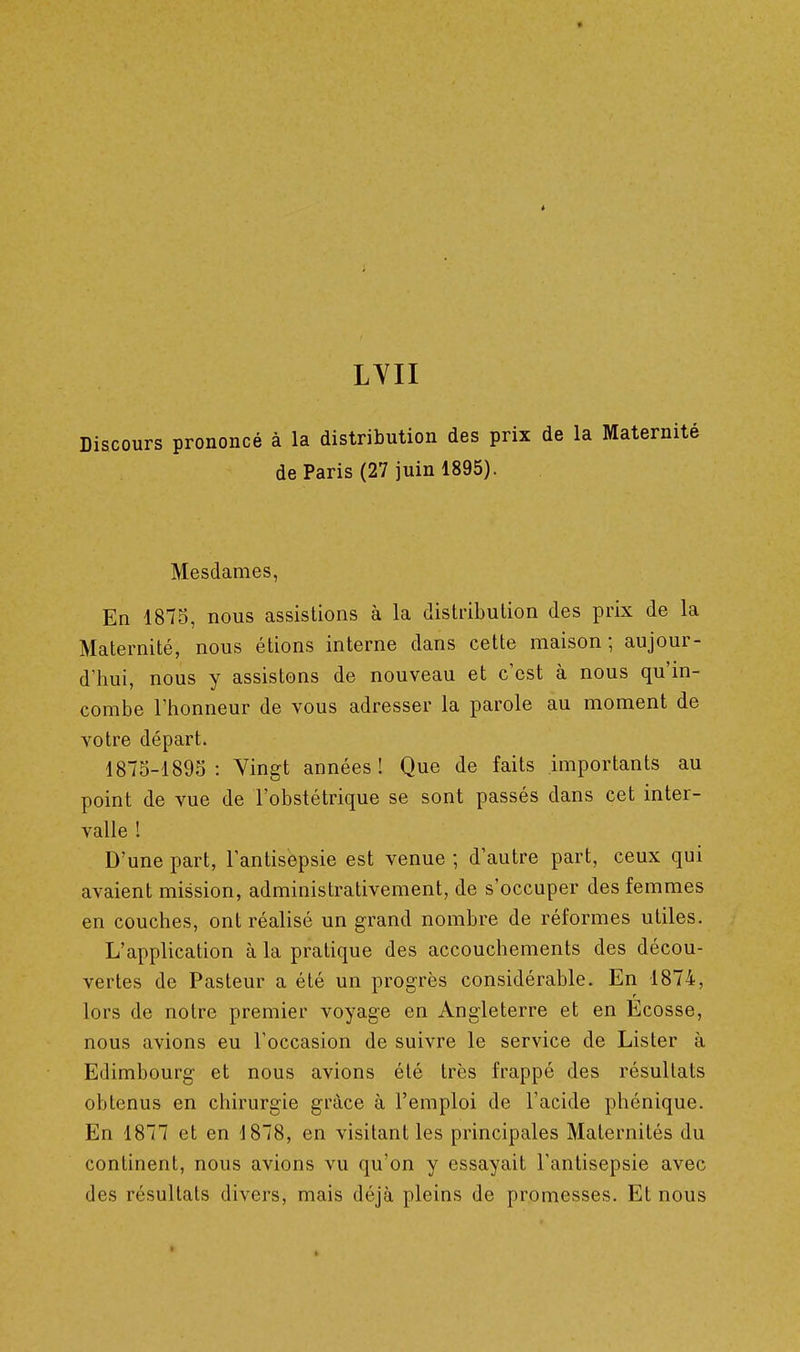 ^ LYII Discours prononcé à la distribution des prix de la Maternité de Paris (27 juin 1895). Mesdames, En 1875, nous assistions à la distribution des prix de la Maternité, nous étions interne dans cette maison; aujour- d'hui, nous y assistons de nouveau et c'est à nous qu'in- combe l'honneur de vous adresser la parole au moment de votre départ. 1875-1895: Vingt années! Que de faits importants au point de vue de l'obstétrique se sont passés dans cet inter- valle ! D'une part, l'antisepsie est venue ; d'autre part, ceux qui avaient mission, administrativement, de s'occuper des femmes en couches, ont réalisé un grand nombre de réformes utiles. L'application à la pratique des accouchements des décou- vertes de Pasteur a été un progrès considérable. En 1874, lors de notre premier voyage en Angleterre et en Ecosse, nous avions eu l'occasion de suivre le service de Lister à Edimbourg et nous avions été très frappé des résultats obtenus en chirurgie grâce à l'emploi de l'acide phénique. En 1877 et en 1878, en visitant les principales Maternités du continent, nous avions vu qu'on y essayait l'antisepsie avec des résultats divers, mais déjà pleins de promesses. Et nous