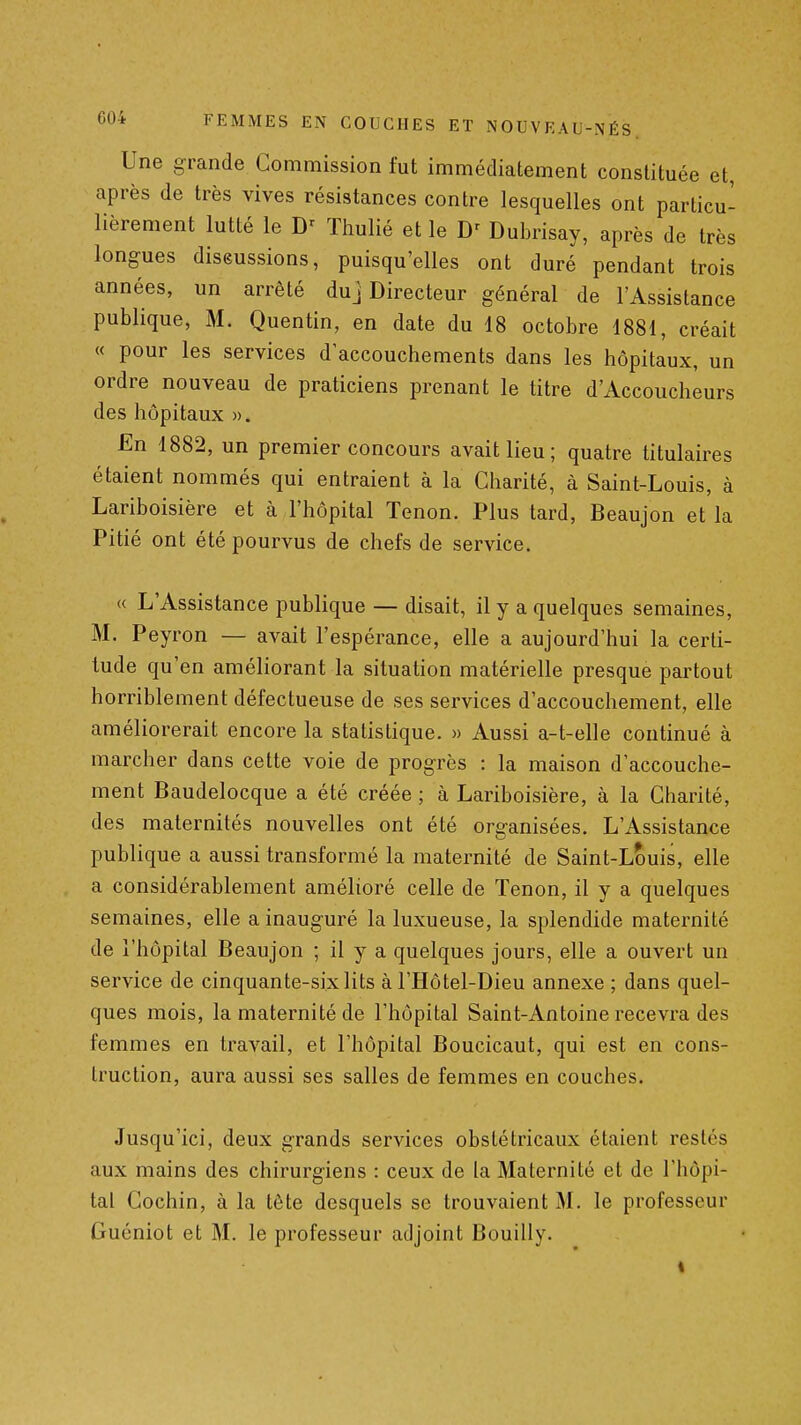Une grande Commission fut immédiatement constituée et, après de très vives résistances contre lesquelles ont particu- lièrement lutté le Thulié et le Dubrisay, après de très longues diseussions, puisqu'elles ont duré pendant trois années, un arrêté duj Directeur général de l'Assistance publique, M. Quentin, en date du 18 octobre 1881, créait « pour les services d'accouchements dans les hôpitaux, un ordre nouveau de praticiens prenant le titre d'Accoucheurs des hôpitaux ». En 1882, un premier concours avait lieu ; quatre titulaires étaient nommés qui entraient à la Charité, à Saint-Louis, à Lariboisière et à l'hôpital Tenon. Plus tard, Beaujon et la Pitié ont été pourvus de chefs de service. « L'Assistance publique — disait, il y a quelques semaines, M. Peyron — avait l'espérance, elle a aujourd'hui la certi- tude qu'en améliorant la situation matérielle presque partout horriblement défectueuse de ses services d'accouchement, elle améliorerait encore la statistique. » Aussi a-t-elle continué à marcher dans cette voie de progrès : la maison d'accouche- ment Baudelocque a été créée ; à Lariboisière, à la Charité, des maternités nouvelles ont été organisées. L'Assistance publique a aussi transformé la maternité de Saint-Louis, elle a considérablement amélioré celle de Tenon, il y a quelques semaines, elle a inauguré la luxueuse, la splendide maternité de l'hôpital Beaujon ; il y a quelques jours, elle a ouvert un service de cinquante-six lits à l'Hôtel-Dieu annexe ; dans quel- ques mois, la maternité de l'hôpital Saint-Antoine recevra des femmes en travail, et l'hôpital Boucicaut, qui est en cons- truction, aura aussi ses salles de femmes en couches. Jusqu'ici, deux grands services obstétricaux étaient restés aux mains des chirurgiens : ceux de la Maternité et de l'hôpi- tal Gochin, à la tête desquels se trouvaient M. le professeur Gucniot et M. le professeur adjoint Bouilly. »