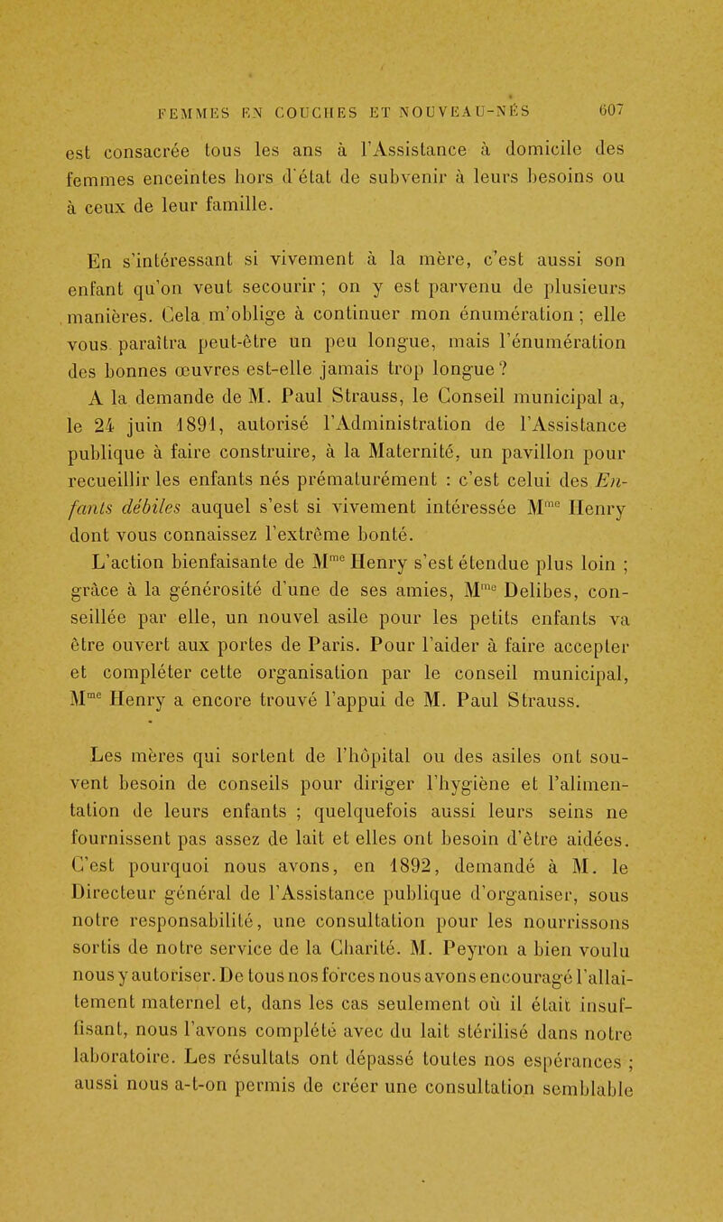 est consacrée tous les ans à l'Assistance à domicile des femmes enceintes hors d état de subvenir à leurs besoins ou à ceux de leur famille. En s'intéressant si vivement à la mère, c'est aussi son enfant qu'on veut secourir; on y est parvenu de plusieurs manières. Cela m'oblige à continuer mon énumération ; elle vous paraîtra peut-être un peu longue, mais l'énumération des bonnes œuvres est-elle jamais trop longue ? A la demande de M. Paul Strauss, le Conseil municipal a, le 24 juin 1891, autorisé l'Administration de l'Assistance publique à faire construire, à la Maternité, un pavillon pour recueillir les enfants nés prématurément : c'est celui des En- fants débiles auquel s'est si vivement intéressée M' Henry dont vous connaissez l'extrême bonté. L'action bienfaisante de M™ Henry s'est étendue plus loin ; grâce à la générosité d'une de ses amies, M' Delibes, con- seillée par elle, un nouvel asile pour les petits enfants va être ouvert aux portes de Paris. Pour l'aider à faire accepter et compléter cette organisation par le conseil municipal, ]^jme pienry a encore trouvé l'appui de M. Paul Strauss. Les mères qui sortent de l'hôpital ou des asiles ont sou- vent besoin de conseils pour diriger l'hygiène et l'alimen- tation de leurs enfants ; quelquefois aussi leurs seins ne fournissent pas assez de lait et elles ont besoin d'être aidées. C'est pourquoi nous avons, en 1892, demandé à M. le Directeur général de l'Assistance publique d'organiser, sous notre responsabilité, une consultation pour les nourrissons sortis de notre service de la Charité. M. Peyron a bien voulu nous y autoriser. De tous nos forces nous avons encouragé l'allai- tement maternel et, dans les cas seulement oii il était insuf- fisant, nous l'avons complété avec du lait stérilisé dans notre laboratoire. Les résultats ont dépassé toutes nos espérances ; aussi nous a-t-on permis de créer une consultation semblable
