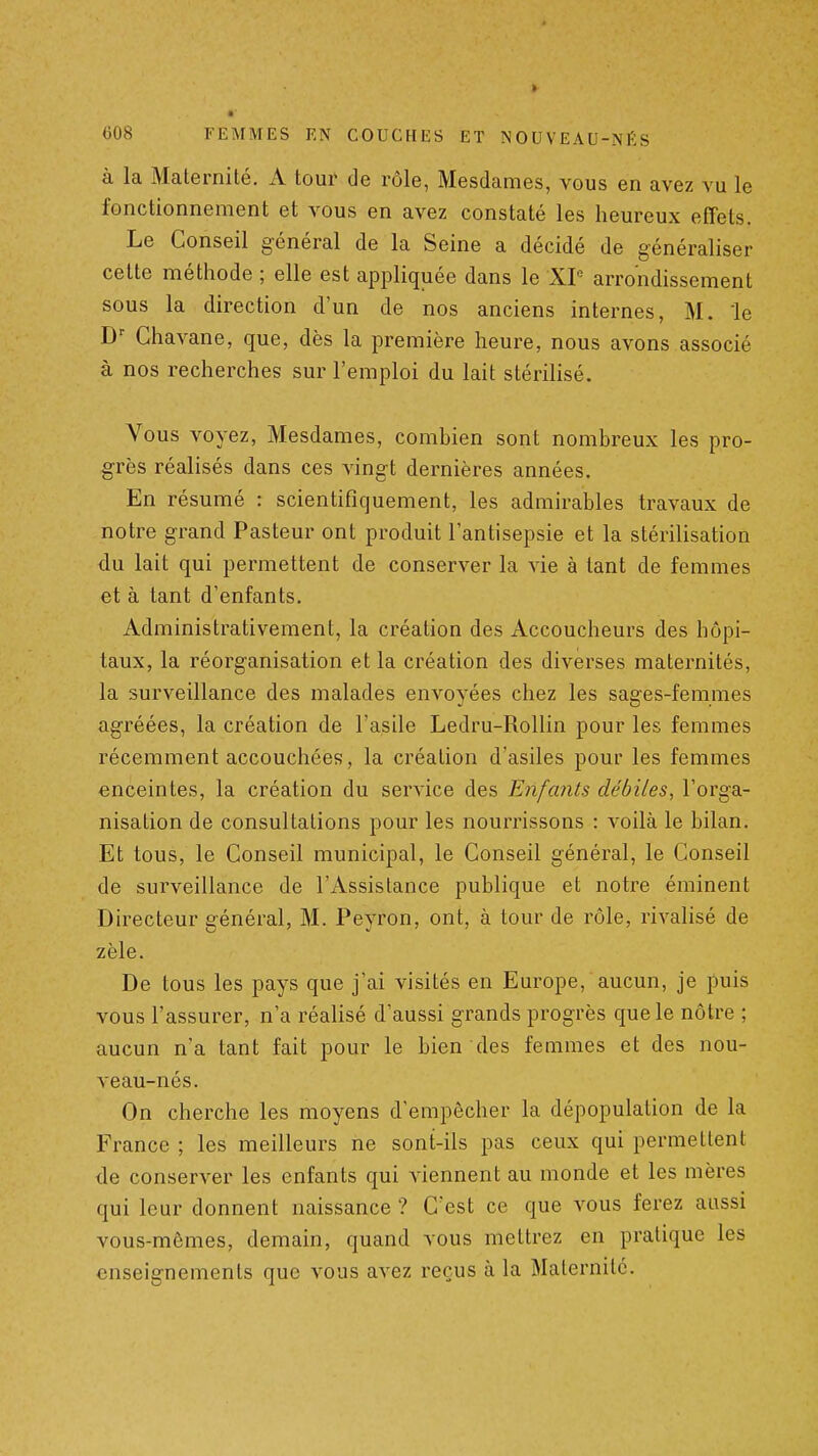 à la Maternité. A tour de rôle, Mesdames, vous en avez vu le fonctionnement et vous en avez constaté les heureux effets. Le Conseil général de la Seine a décidé de généraliser cette méthode ; elle est appliquée dans le XP arrondissement sous la direction d'un de nos anciens internes, M. le D Chavane, que, dès la première heure, nous avons associé à nos recherches sur l'emploi du lait stérilisé. Vous voyez. Mesdames, combien sont nombreux les pro- grès réalisés dans ces vingt dernières années. En résumé : scientifiquement, les admirables travaux de notre grand Pasteur ont produit l'antisepsie et la stérilisation du lait qui permettent de conserver la vie à tant de femmes et à tant d'enfants. Administrativement, la création des Accoucheurs des hôpi- taux, la réorganisation et la création des diverses maternités, la surveillance des malades envoyées chez les sages-femmes agréées, la création de l'asile Ledru-Rollin pour les femmes récemment accouchéef?, la création d asiles pour les femmes enceintes, la création du service des Enfants débiles, l'orga- nisation de consultations pour les nourrissons : voilà le bilan. Et tous, le Conseil municipal, le Conseil général, le Conseil de surveillance de l'Assistance publique et notre éminent Directeur général, M. Peyron, ont, à tour de rôle, rivalisé de zèle. De tous les pays que j'ai visités en Europe, aucun, je puis vous l'assurer, n'a réalisé d'aussi grands progrès que le nôtre ; aucun n'a tant fait pour le bien des femmes et des nou- veau-nés. On cherche les moyens d'empêcher la dépopulation de la France ; les meilleurs ne sont-ils pas ceux qui permettent de conserver les enfants qui viennent au monde et les mères qui leur donnent naissance ? C'est ce que vous ferez aussi vous-mêmes, demain, quand vous mettrez en pratique les enseignements que vous avez reçus à la Maternité.