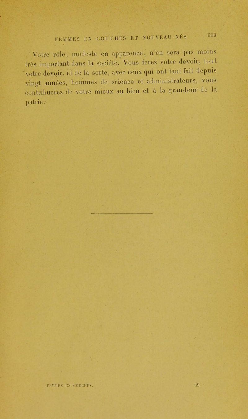 Votre rôle, modcsLc en apparence, n'en sera pas moins très important dans la société. Vous ferez votre devoir, tout 'votre devoir, et de la sorte, avec ceux qui ont tant fait depuis vingt années, hommes de science et administrateurs, vous contribuerez de votre mieux au bien et à la grandeur de la patrie. TKMMKS ION COUCIIK^.