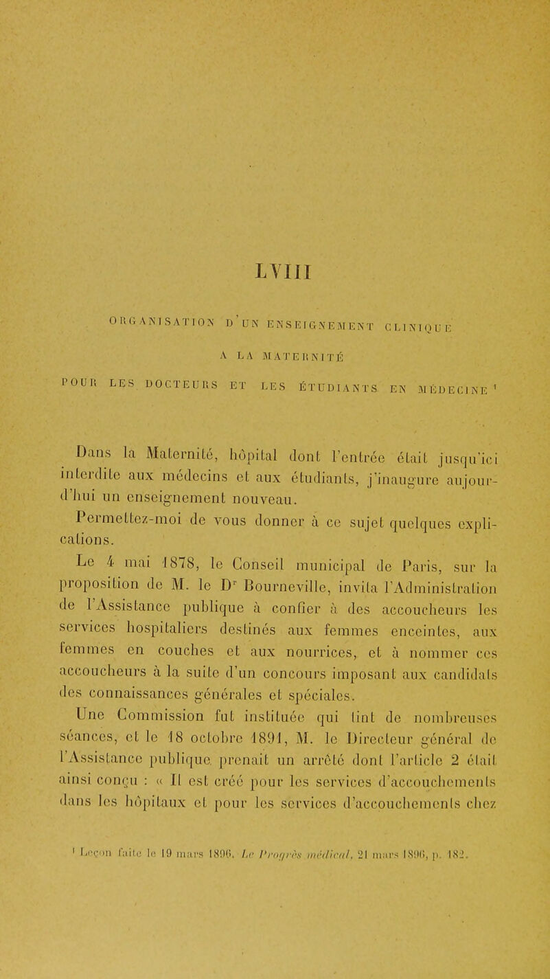 LVIII OUGAMSATION d'ui\ E N S K f G .N E M EÎS T CLINMQUI- A LA IM A'l'EI'.MTÉ LES UOCTEUUS ET LES ÉTUDL\NTS EN MÉDE Dans la Malernilé, hôpital dont l'entrée était jusqu'ici interdite aux médecins et aux étudiants, j'inaugure aujour- d'hui un enseignement nouveau. Permettez-moi de vous donner à ce sujet quelques expli- cations. Le 4 mai 1878, le Conseil municipal de Paris, sur la proposition de M. le Bourneville, invita l'Administration de l'Assistance publique à confier à des accoucheurs les services hospitaliers destinés aux femmes enceintes, aux femmes en couches et aux nourrices, et à nommer ces accoucheurs à la suite d'un concours imposant aux candidats des connaissances générales et spéciales. Une Commission fut instituée qui lint de nombreuses séances, et le i8 octobre 1891, M. le Directeur général de l'Assistance publique prenait un arrêté dont l'article 2 était amsi conçu : a II est créé pour les services d'accouchements dans les hôpitaux et pour les services d'accpuchemenls chez ' Lnçnii nùu: 11! 19 lu.irs I,S!)(i. Lr l'niijn'f! nn-dir/il. 21 iii.ii-s I89(i, p. 182.