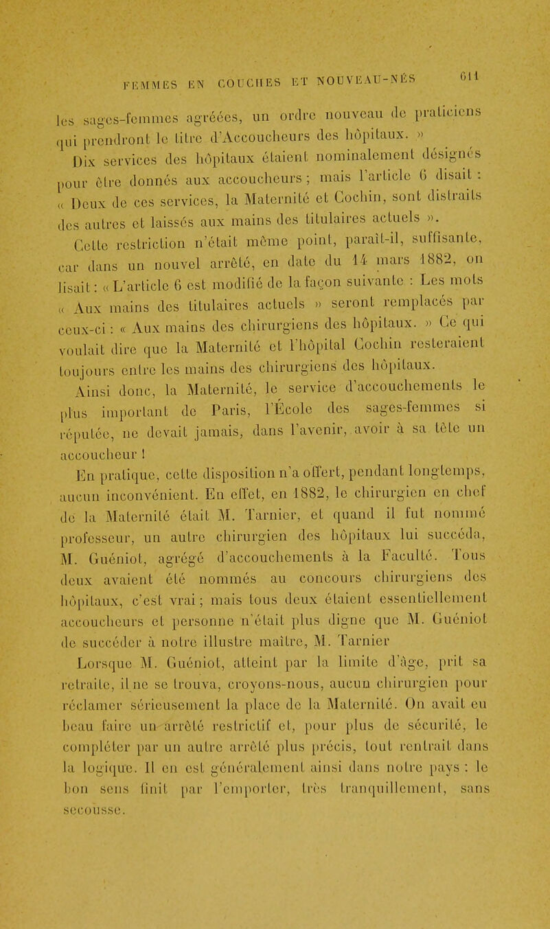 les sagos-femmes agréées, un ordi-c nouveau de praticiens (jui prendront le titre d'Accoucheurs des hôpitaux. » Dix services des hôpitaux étaient nominalement désignés pour être donnés aux accoucheurs ; mais l'article G disait : u Deux de ces services, la Maternité et Gochin, sont distraits des autres et laissés aux mains des titulaires actuels ». Cette restriction n'était môme point, paraît-il, suffisante, car dans un nouvel arrêté, en date du 14 mars 1882, on Hsait : «L'article 6 est modifié de la façon suivante : Les mots « Aux mains des titulaires actuels » seront remplacés par ceux-ci : « Aux mains des chirurgiens des hôpitaux. » Ce qui voulait dire que la Maternité et l'hôpital Cochin resteraient toujours entre les mains des chirurgiens des hôpitaux. Ainsi donc, la Maternité, le^ service d'accouchements le plus important de Paris, l'École des sages-femmes si réputée, ne devait jamais, dans l'avenir, avoir à sa tôtc un accoucheur ! En pratique, cette disposition n'a offert, pendant longtemps, aucun inconvénient. En elïet, en 1882, le chirurgien on chef de la Maternité était M. Tarnicr, et quand il fut nommé professeur, un autre chirurgien des hôpitaux lui succéda, M. Guéniot, agrégé d'accouchements à la Faculté. Tous deux avaient été nommés au concours chirurgiens des hôpitaux, c'est vrai ; mais tous deux étaient essentiellement accoucheurs et personne n'était plus digne que M. Guéniot de succéder à notre illustre maître, M. Tarnier Lorsque M. Guéniot, atteint par la limite d'âge, prit sa retraite, il ne se trouva, croyons-nous, aucun chirurgien pour réclamer sérieusement la place de la Maternité. On avait eu hcau faire un-arrêté restrictif et, pour plus de sécurité, le compléter par un autre arrêté plus précis, tout rentrait dans la logique. U en est généralement ainsi dans notre pays : le bon sens finit par l'emporter, très tranquillement, sans secousse.