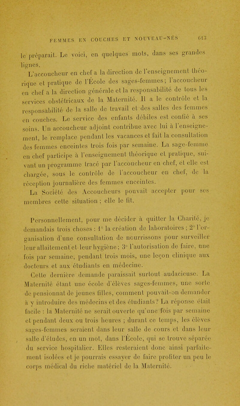 le préparait. Le voici, en quelques mots, dans ses grandes iii»nes. L accoucheur en chef a la direction de l'enseignement théo- rique et pratique de l'École des sages-femmes; l'accoucheur en chef a la direction générale et la responsahilité de tous les services obstétricaux de la Maternité. Il a le contrôle et la responsahilité de la salle de travail et des salles des femmes en couches. Le service des enfants débiles est confié à ses soins. Un accoucheur adjoint contribue avec lui à l'enseigne- ment, le remplace pendant les vacances et fait la consultation des femmes enceintes trois fois par semaine. La sage-femme en chef participe à l'enseignement théorique et pratique, sui- vant un programme tracé par raccoucheur en chef, et elle est chargée, sous le contrôle de l'accoucheur en chef, de la réception journalière des femmes enceintes. La Société des Accoucheurs pouvait accepter pour ses membres cette situation ; elle le fit. Personnellement, pour me décider à quitter la Charité, je demandais trois choses : r la création de laboratoires ; 2 l'or- ganisation d'une consultation de nourrissons pour surveiller Icurallaitement et leur hygiène; 3 l'autorisation de faire, une fois par semaine, pendant trois mois, une legon clinique aux docteurs et aux étudiants en médecine. Cette dernière demande paraissait surtout audacieuse. La Maternité étant une école d'élèves sages-femmes, une sorte de pensionnat de jeunes filles, comment pouvait-on demander à y introduire des médecins et des étudiants? La réponse était facile : la Maternité ne serait ouverte qu'une fois par semaine et pendant deux ou trois heures ; durant ce temps, les élèves sages-femmes seraient dans leur salle de cours et dans leur salle d'études, en un mot, dans l'École, qui se trouve séparée du service hospitalier. Elles resteraient donc ainsi parfaite- ment isolées et je pourrais essayer de faire profiter un peu le corps médical du riche matériel de la Maternité.