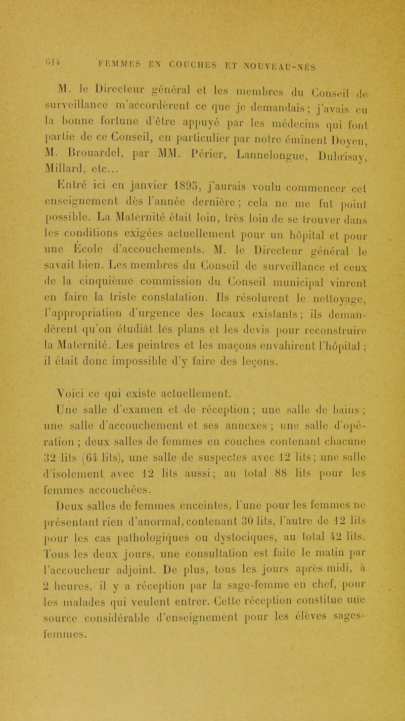 M. lo Directeur général et les membres du Conseil de surveillance m accordèrent ce que je demandais; j'avais eu la l)onne fortune d'être appuyé par les médecins qui fout [larlie de ce Conseil, en particulier par notre émincnt Doven, M. Brouardel, par MM. Périer, Lannelongue, Dubri'say, Millard, etc.. Entré ici en janvier 4893, j'aurais voulu commencer cet enseignement des l'année dernière ; cela ne me fut j)oinl possible. La Maternité était loin, très loin de se trouver dans les conditions exigées actuellement pour un hôpital et pour une Ecole d'accouchements. M. le Directeur général le savait Jtien. Les membres du Conseil de surveillance et ceux de la cinquième commission du Conseil municipal vinrent en faire la triste constatation. Ils résolurent le nettoyage, l'appropriation d'urgence des locaux exislanls ; ils deman- dèrent qu'on étudiât lés plans et les devis [)our reconstruire la Maternité. Les peintres et les maçons envahirent l'hôpital ; il était donc impossible d'y faire des leçons. Yoici ce qui existe actuellement. Une salle d'examen et de réception ; une salle de bains ; une salle d'accouchement et ses annexes ; une salle d'opé- ration ; deux salles de femmes en couches contenant chacune 32 lits (64 lits), une salle de suspectes avec 12 lits; une salle d'isolement avec 12 lits aussi; au total 88 lits pour les femmes accouchées. Deux salles de femmes enceintes, l'une pour les femmes ne présentant rien d'anormal, contenant 30 lits, l'autre de 12 lils pour les cas pathologiques ou dystociques, au total 42 Hts. Tous les deux jours, une consultation est faite le matin par l'accoucheur adjoint. De plus, tous les jours après midi, à 2 heures, il y a réception i)ar la sage-femme en chef, poin- tes malades qui veulent entrer. Cette réception constitue une source considérable d'enseignement pour les élèves soges- fennnes.