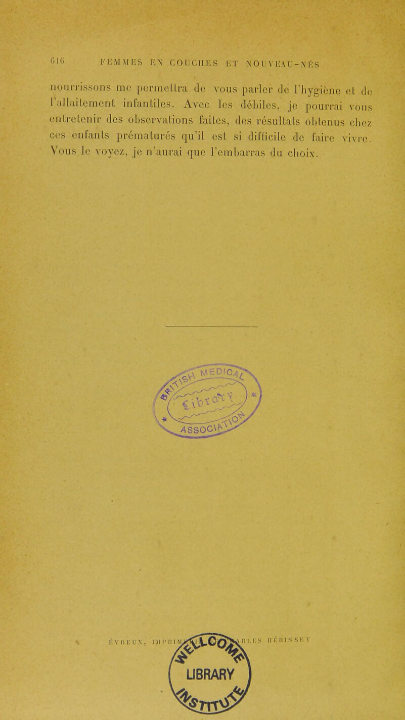 t'Kj FEMMIÎS F,X COU CHUS HT NO U V HA [J-\ |';S nourrissons me permclira de vous parler de riiygiènc ni de rallailemcnt infanliles. Avec les débiles, je pourrai vous entretenir des observations faites, des résultats obtenus chez ces enfants prématurés qu'il est si difficile de faire vivre. Vous le voyez, je n'aurai que l'embarras du ciioix.