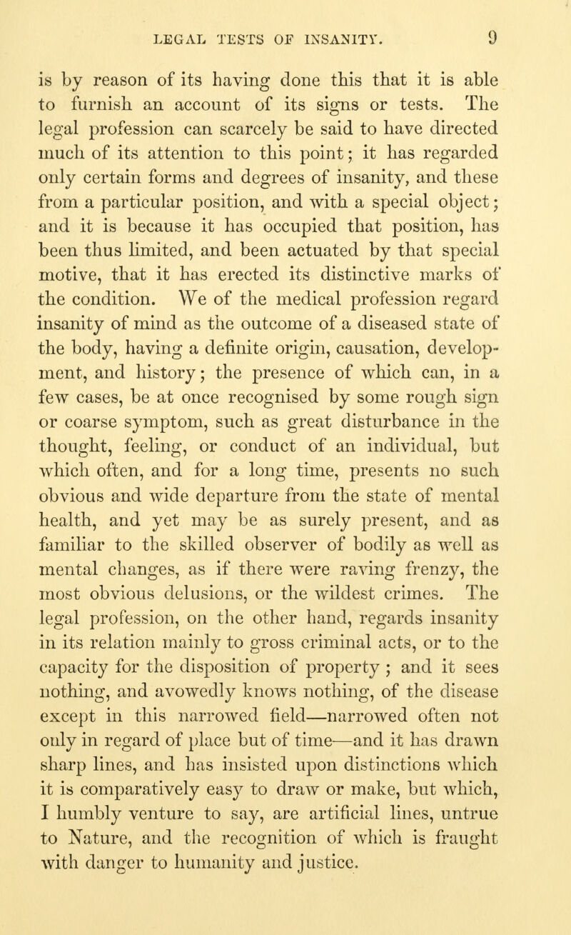 is by reason of its having done this that it is able to furnish an account of its signs or tests. The legal profession can scarcely be said to have directed much of its attention to this point; it has regarded only certain forms and degrees of insanity, and these from a particular position, and with a special object; and it is because it has occupied that position, has been thus limited, and been actuated by that special motive, that it has erected its distinctive marks of the condition. We of the medical profession regard insanity of mind as the outcome of a diseased state of the body, having a definite origin, causation, develop- ment, and history; the presence of which can, in a few cases, be at once recognised by some rough sign or coarse symptom, such as great disturbance in the thought, feeling, or conduct of an individual, but which often, and for a long time, presents no such obvious and wide departure from the state of mental health, and yet may be as surely present, and as familiar to the skilled observer of bodily as well as mental changes, as if there were raving frenzy, the most obvious delusions, or the wildest crimes. The legal profession, on the other hand, regards insanity in its relation mainly to gross criminal acts, or to the capacity for the disposition of property ; and it sees nothing, and avowedly knows nothing, of the disease except in this narrowed field—narrowed often not only in regard of place but of time—and it has drawn sharp lines, and has insisted upon distinctions which it is comparatively easy to draw or make, but which, I humbly venture to say, are artificial lines, untrue to Nature, and the recognition of which is fraught with danger to humanity and justice.