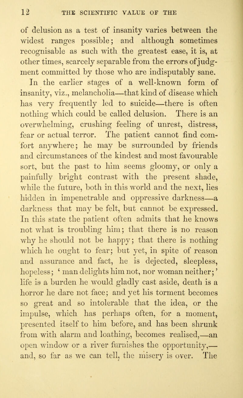 of delusion as a test of insanity varies between the widest ranges possible; and although sometimes recognisable as such with the greatest ease, it is, at other times, scarcely separable from the errors of judg- ment committed by those who are indisputably sane. In the earlier stages of a well-known form of insanity, viz., melancholia—that kind of disease which has very frequently led to suicide—there is often nothing which could be called delusion. There is an overwhelming, crushing feeling of unrest, distress, fear or actual terror. The patient cannot find com- fort anywhere; he may be surrounded by friends and circumstances of the kindest and most favourable sort, but the past to him seems gloomy, or only a painfully bright contrast with the present shade, while the future, both in this world and the next, lies hidden in impenetrable and oppressive darkness—a darkness that may be felt, but cannot be expressed. In this state the patient often admits that he knows not what is troubling him; that there is no reason why he should not be happy; that there is nothing which he ought to fear; but yet, in spite of reason and assurance and fact, he is dejected, sleepless, hopeless; 4 man delights him not, nor woman neither;7 life is a burden he would gladly cast aside, death is a horror he dare not face; and yet his torment becomes so great and so intolerable that the idea, or the impulse, which has perhaps often, for a moment, presented itself to him before, and has been shrunk from with alarm and loathing, becomes realised,—an open window or a river furnishes the opportunity,— and, so far as we can tell, the misery is over. The