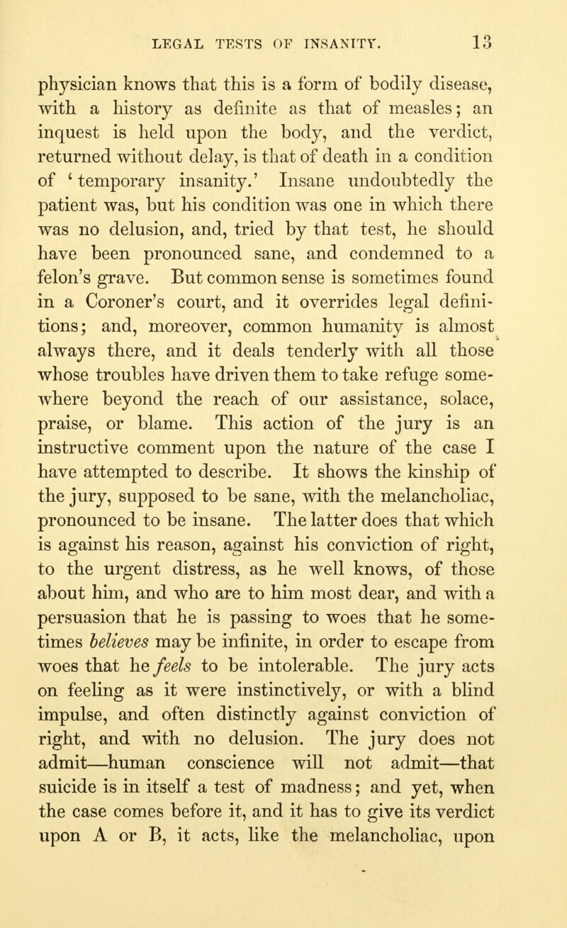 physician knows that this is a form of bodily disease, with a history as definite as that of measles; an inquest is held upon the body, and the verdict, returned without delay, is that of death in a condition of 'temporary insanity.' Insane undoubtedly the patient was, but his condition was one in which there was no delusion, and, tried by that test, he should have been pronounced sane, and condemned to a felon's grave. But common sense is sometimes found in a Coroner's court, and it overrides legal defini- tions; and, moreover, common humanity is almost always there, and it deals tenderly with all those whose troubles have driven them to take refuge some- where beyond the reach of our assistance, solace, praise, or blame. This action of the jury is an instructive comment upon the nature of the case I have attempted to describe. It shows the kinship of the jury, supposed to be sane, with the melancholiac, pronounced to be insane. The latter does that which is against his reason, against his conviction of right, to the urgent distress, as he well knows, of those about him, and who are to him most dear, and with a persuasion that he is passing to woes that he some- times believes may be infinite, in order to escape from woes that he feels to be intolerable. The jury acts on feeling as it were instinctively, or with a blind impulse, and often distinctly against conviction of right, and with no delusion. The jury does not admit—human conscience will not admit—that suicide is in itself a test of madness; and yet, when the case comes before it, and it has to give its verdict upon A or B, it acts, like the melancholiac, upon