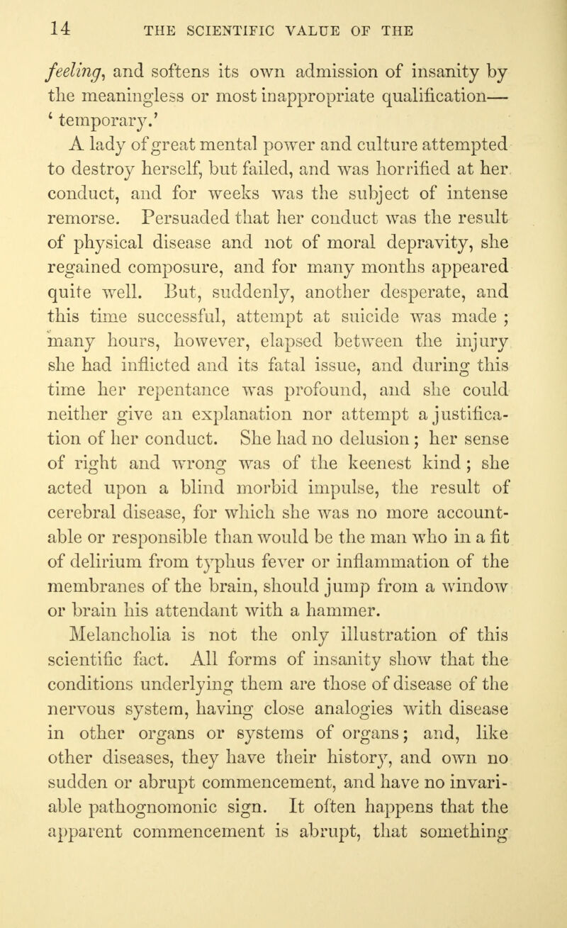 feeling, and softens its own admission of insanity by the meaningless or most inappropriate qualification— 4 temporary.' A lady of great mental power and culture attempted to destroy herself, but failed, and was horrified at her conduct, and for weeks was the subject of intense remorse. Persuaded that her conduct was the result of physical disease and not of moral depravity, she regained composure, and for many months appeared quite well. But, suddenly, another desperate, and this time successful, attempt at suicide was made ; many hours, however, elapsed between the injury she had inflicted and its fatal issue, and during this time her repentance was profound, and she could neither give an explanation nor attempt a justifica- tion of her conduct. She had no delusion; her sense of ri^ht and wronsf was of the keenest kind : she acted upon a blind morbid impulse, the result of cerebral disease, for which she was no more account- able or responsible than would be the man who in a fit of delirium from typhus fever or inflammation of the membranes of the brain, should jump from a window or brain his attendant with a hammer. Melancholia is not the only illustration of this scientific fact. All forms of insanity show that the conditions underlying them are those of disease of the nervous system, having close analogies with disease in other organs or systems of organs; and, like other diseases, they have their history, and own no sudden or abrupt commencement, and have no invari- able pathognomonic sign. It often happens that the apparent commencement is abrupt, that something