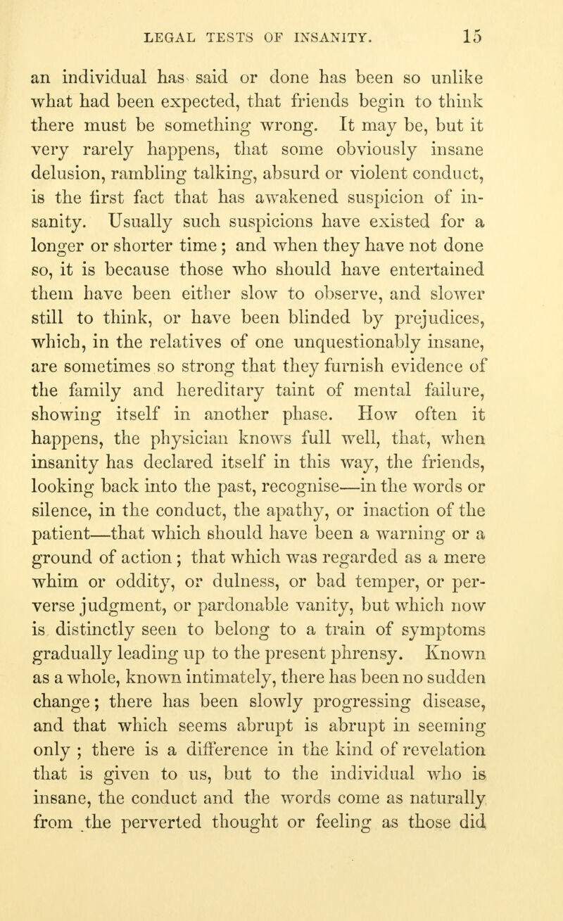 an individual has said or done has been so unlike what had been expeeted, that friends begin to think there must be something wrong. It may be, but it very rarely happens, that some obviously insane delusion, rambling talking, absurd or violent conduct, is the first fact that has awakened suspicion of in- sanity. Usually such suspicions have existed for a longer or shorter time; and when they have not done so, it is because those who should have entertained them have been either slow to observe, and slower still to think, or have been blinded by prejudices, which, in the relatives of one unquestionably insane, are sometimes so strong that they furnish evidence of the family and hereditary taint of mental failure, showing itself in another phase. How often it happens, the physician knows full well, that, when insanity has declared itself in this way, the friends, looking back into the past, recognise—in the words or silence, in the conduct, the apathy, or inaction of the patient—that which should have been a warning or a ground of action ; that which was regarded as a mere whim or oddity, or dulness, or bad temper, or per- verse judgment, or pardonable vanity, but which now is distinctly seen to belong to a train of symptoms gradually leading up to the present phrensy. Known as a whole, known intimately, there has been no sudden change; there has been slowly progressing disease, and that which seems abrupt is abrupt in seeming only ; there is a difference in the kind of revelation that is given to us, but to the individual who is insane, the conduct and the words come as naturally from the perverted thought or feeling as those did
