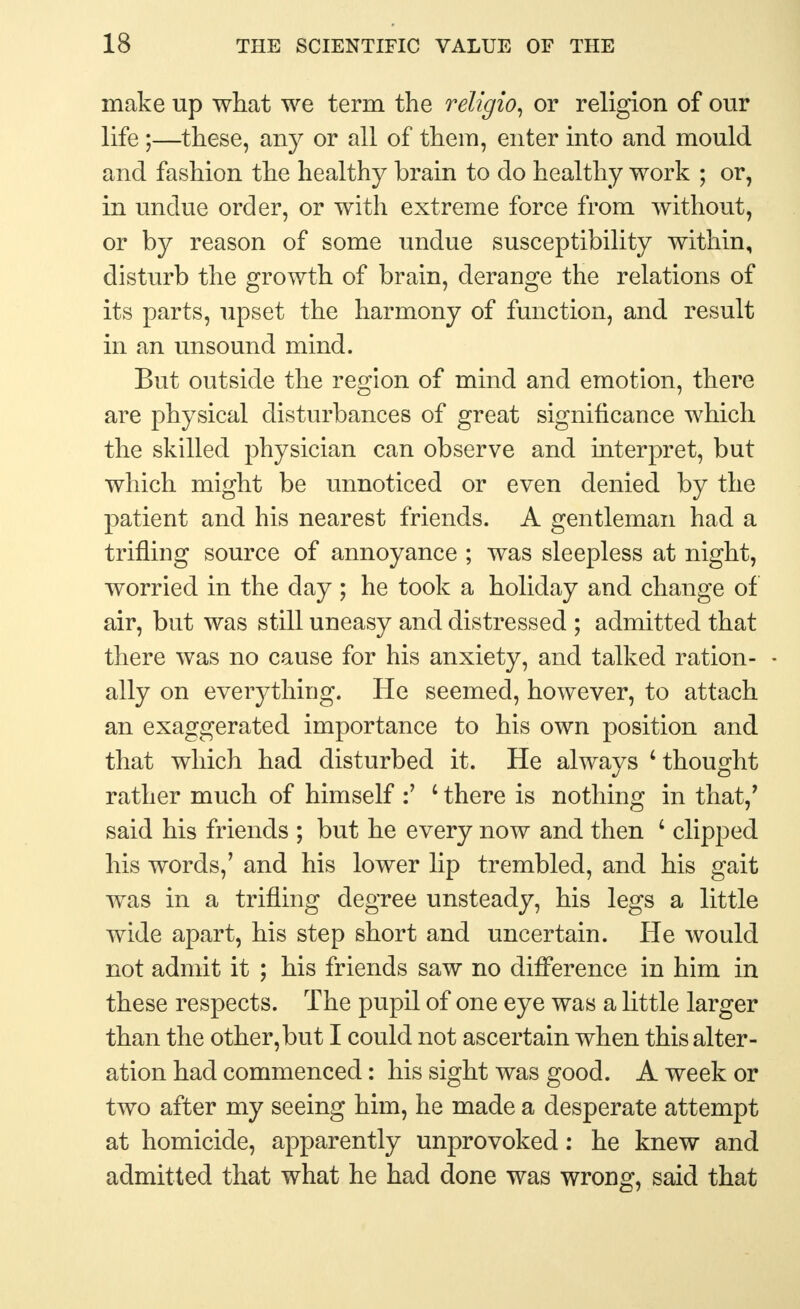 make up what we term the religio, or religion of our life;—these, any or all of them, enter into and mould and fashion the healthy brain to do healthy work ; or, in undue order, or with extreme force from without, or by reason of some undue susceptibility within, disturb the growth of brain, derange the relations of its parts, upset the harmony of function, and result in an unsound mind. But outside the region of mind and emotion, there are physical disturbances of great significance which the skilled physician can observe and interpret, but which might be unnoticed or even denied by the patient and his nearest friends. A gentleman had a trifling source of annoyance ; was sleepless at night, worried in the day ; he took a holiday and change of air, but was still uneasy and distressed ; admitted that there was no cause for his anxiety, and talked ration- - ally on everything. He seemed, however, to attach an exaggerated importance to his own position and that which had disturbed it. He always 'thought rather much of himself :' c there is nothing in that/ said his friends ; but he every now and then ' clipped his words,' and his lower lip trembled, and his gait was in a trifling degree unsteady, his legs a little wide apart, his step short and uncertain. He would not admit it ; his friends saw no difference in him in these respects. The pupil of one eye was a little larger than the other,but I could not ascertain when this alter- ation had commenced: his sight was good. A week or two after my seeing him, he made a desperate attempt at homicide, apparently unprovoked: he knew and admitted that what he had done was wrong, said that