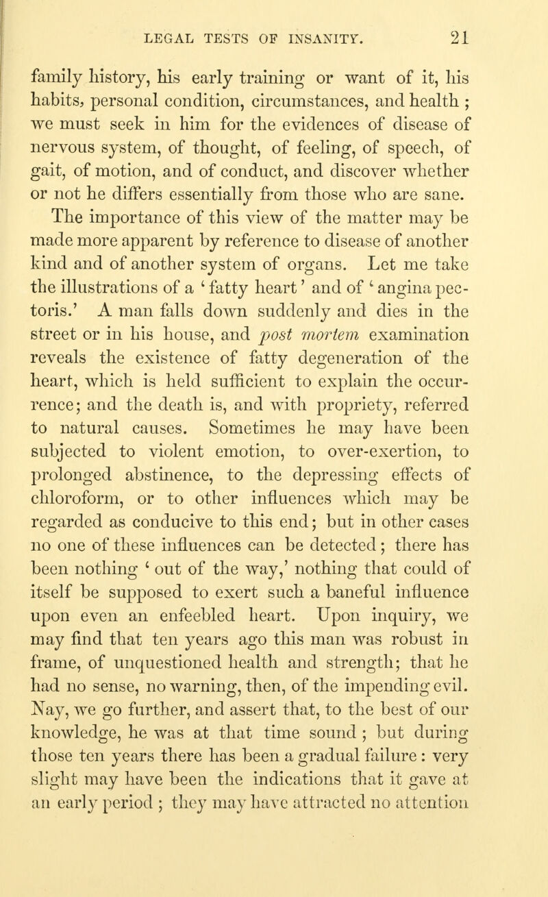 family history, his early training or want of it, his habits, personal condition, circumstances, and health ; we must seek in him for the evidences of disease of nervous system, of thought, of feeling, of speech, of gait, of motion, and of conduct, and discover whether or not he differs essentially from those who are sane. The importance of this view of the matter may be made more apparent by reference to disease of another kind and of another system of organs. Let me take the illustrations of a 4 fatty heart' and of 4 angina pec- toris.' A man falls down suddenly and dies in the street or in his house, and post mortem examination reveals the existence of fatty degeneration of the heart, which is held sufficient to explain the occur- rence; and the death is, and with propriety, referred to natural causes. Sometimes he may have been subjected to violent emotion, to over-exertion, to prolonged abstinence, to the depressing effects of chloroform, or to other influences which may be regarded as conducive to this end; but in other cases no one of these influences can be detected; there has been nothing 1 out of the way,' nothing that could of itself be supposed to exert such a baneful influence upon even an enfeebled heart. Upon inquiry, we may find that ten years ago this man was robust in frame, of unquestioned health and strength; that he had no sense, no warning, then, of the impending evil. Nay, we go further, and assert that, to the best of our knowledge, he was at that time sound ; but during those ten years there has been a gradual failure: very slight may have been the indications that it gave at an early period ; they may have attracted no attention