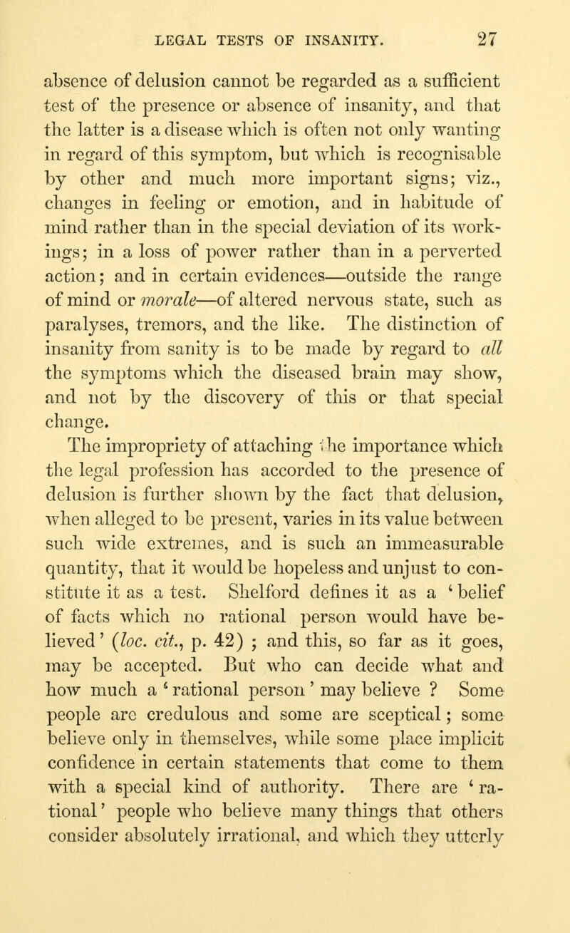 absence of delusion cannot be regarded as a sufficient test of the presence or absence of insanity, and that the latter is a disease which is often not only wanting in regard of this symptom, but which is recognisable by other and much more important signs; viz., changes in feeling or emotion, and in habitude of mind rather than in the special deviation of its work- ings; in a loss of power rather than in a perverted action; and in certain evidences—outside the range of mind or morale—of altered nervous state, such as paralyses, tremors, and the like. The distinction of insanity from sanity is to be made by regard to all the symptoms which the diseased brain may show, and not by the discovery of this or that special change. The impropriety of attaching ; he importance which the legal profession has accorded to the presence of delusion is further shown by the fact that delusion^ when alleged to be present, varies in its value between such wide extremes, and is such an immeasurable quantity, that it would be hopeless and unjust to con- stitute it as a test. Shelford defines it as a 4 belief of facts which no rational person would have be- lieved ' (loc. cit., p. 42) ; and this, so far as it goes, may be accepted. But who can decide what and how much a 6 rational person ' may believe ? Some people are credulous and some are sceptical; some believe only in themselves, while some place implicit confidence in certain statements that come to them with a special kind of authority. There are 4 ra- tional ' people who believe many things that others consider absolutely irrational, and which they utterly